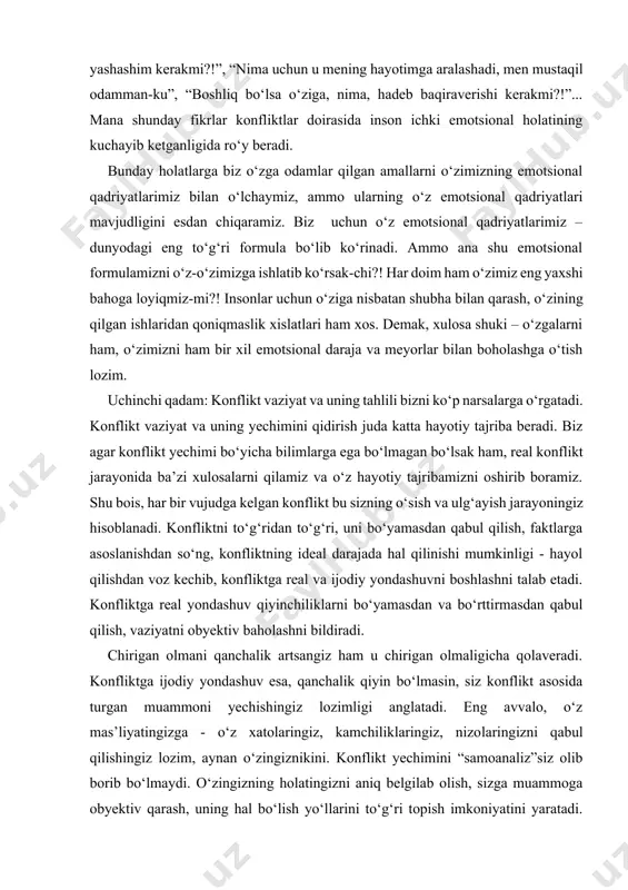 uni bo‘yamasdan qabul qilish, faktlarga asoslanishdan so‘ng, konfliktning ideal darajada hal qilinishi mumkinligi - hayol qilishdan voz kechib, konfliktga real va ijodiy yondashuvni boshlashni talab etadi. konfliktga real yondashuv qiyinchiliklarni bo‘yamasdan va bo‘rttirmasdan qabul qilish, vaziyatni obyektiv baholashni bildiradi. chirigan olmani qanchalik artsangiz ham u chirigan olmaligicha qolaveradi. konfliktga ijodiy yondashuv esa, qanchalik qiyin bo‘lmasin, siz konflikt asosida turgan muammoni yechishingiz lozimligi anglatadi. eng avvalo, o‘z mas’liyatingizga - o‘z xatolaringiz, kamchiliklaringiz, nizolaringizni qabul qilishingiz lozim, aynan o‘zingiznikini. konflikt yechimini “samoanaliz”siz olib borib bo‘lmaydi. o‘zingizning holatingizni aniq belgilab olish, sizga muammoga obyektiv qarash, uning hal bo‘lish yo‘llarini to‘g‘ri topish imkoniyatini yaratadi. konfliktga nisbatan ijodiy yondashuvda siz o‘z xissiyotlaringiz, o‘ylaringizni tartibga olish imkoniyatiga ega bo‘lasiz. ana shundan boshlab konflikt siz uchun hayotiy dars va tajriba bo‘la boshlaydi. to‘rtinchi qadam: bolalikda emaklashdan oyoqqa turishga, yurishga o‘rganayotgan kichkintoy birdaniga oyoqqa turadi-da, qo‘rqmay yuraveradi, yuraveradi. agar yiqilib tushsa ham, darrov yana oyoqqa turib, yurib ketadi. …