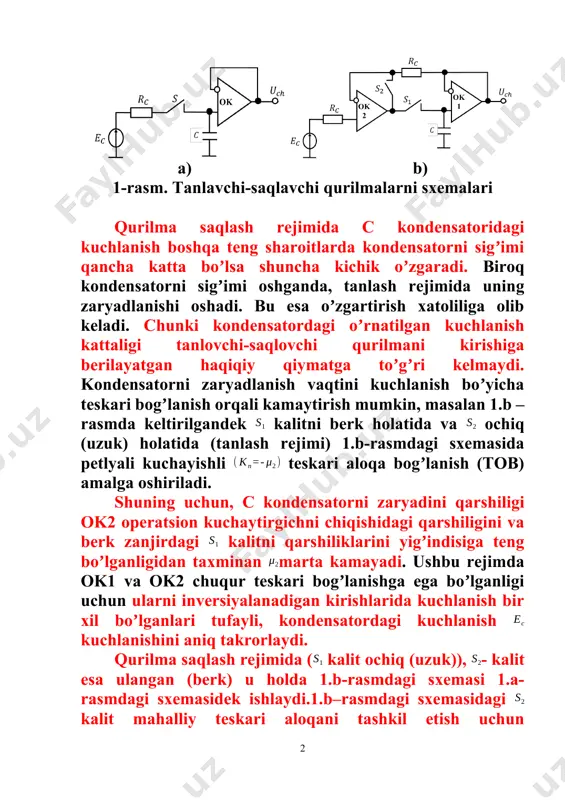 ilgandek kalitni berk holatida va ochiq (uzuk) holatida (tanlash rejimi) 1.b-rasmdagi sxemasida petlyali kuchayishli teskari aloqa bogʼlanish (tob) amalga oshiriladi. shuning uchun, c kondensatorni zaryadini qarshiligi ok2 operatsion kuchaytirgichni chiqishidagi qarshiligini va berk zanjirdagi kalitni qarshiliklarini yigʼindisiga teng boʼlganligidan taxminan marta kamayadi. ushbu rejimda ok1 va ok2 chuqur teskari bogʼlanishga ega boʼlganligi uchun ularni inversiyalanadigan kirishlarida kuchlanish bir xil boʼlganlari tufayli, kondensatordagi kuchlanish kuchlanishini aniq takrorlaydi. qurilma saqlash rejimida ( kalit ochiq (uzuk)), - kalit esa ulangan (berk) u holda 1.b-rasmdagi sxemasi 1.a-rasmdagi sxemasidek ishlaydi.1.b–rasmdagi sxemasidagi kalit mahalliy teskari aloqani tashkil etish uchun foydalaniladi. bu yerda umumiy aloqa uzilganda ( uzuk- ochiq), ok2 operatsion kuchaytirgichini toʼyinish rejimiga oʼtishiga yul bermaydi. biroq saqlash rejimidan tanlash rejimiga oʼtganda ( kalitini ulaganda, kalitini ochganda oʼchirganda) ok2 operatsion kuchaytirgichning inverslaydigan va inverslamaydigan kirishlarida kuchlanishlar mos kelmasligi sababli, ok2 operatsion kuchaytirgichi toʼyinish rejimiga oʼtadi. bu holatda c kondensatori, umumiy manfiy teskari bogʼlanish ishlamayotgan boʼlsa ham, …
