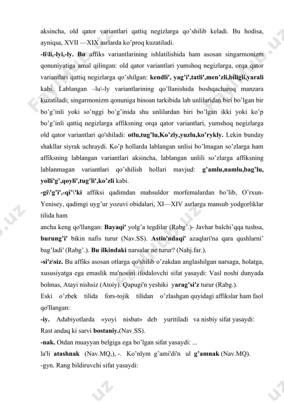 idan o’zlashgan quyidagi affikslar ham faol qo'llangan: -iy. adabiyotlarda «yoyi nisbat» deb yuritiladi va nisbiy sifat yasaydi: rast andaq ki sarvi bostaniy.(nav.ss). -nak. otdan muayyan belgiga ega bo’lgan sifat yasaydi: ... la'li atashnak (nav.mq,), -. ko’nlym g’ami'di'n ul g’amnak (nav.mq). -gyn. rang bildiruvchi sifat yasaydi: yerni bayzadi'n etti bayzagun (nav.ss). -vash. o’xshatish ma'nosidagi sifat yasaydi:... parivash... (nav.mq,), ... maxvash saqiy... (nav.mq). -var. o’xshatish ma'nosidagi sifat yasaydi: buzurgvar, umidvar. ... durri shahvar yzylyp yerge tushti (nav.mq,.). bu affikslardan tashqari, -in,-fam,-aniy sifat yasovchi affikslari ham qo’llangan. fe'ldan sifat yasovchi affikslar. fe'ldan sifat yasovchi affikslar miqdori ko’p emas. ulardan faqat birgina affiks sermahsul bo’lib, qolgqnlari kammahsul affikslardir. ular quyidagilar: -g\g’,-q\k(i'g’\ig,-i'q\'ik,-ug\yg’,-yq\yk). affiks variantlarining ko’'pligi singarmonizm qonuni amalda bo’lganligidan dalolat beradi. biroq, yumshoqlik-qattiqlik va lab garmoniyasi qoidasining bir qadar buzilishi kuzatiladi, jarangli va jarangsiz undoshli variantlar ishlatilishida muayyan qonuniyat va fonetik sharoitni belgilash qiyin, chunki ayrim manbalarda asosan jarangsiz undoshli variantlari ishlatilsa, ularning ko’pchiligida (hatto …