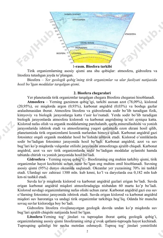 aydigan tog‘ jinslari, suv, minerallar va boshqalar; biogen moddalar - organizmlar hayot faoliyati mahsuli sifatida hosil bo‘lgan ko‘mir, torf, neft, gaz va boshqalar; oraliq modda - biogen moddalarning noobiogen kelib chiqqan mineral jinslar bilan aralashmalari - tuproq, slanetslar va boshqalar. planetamizni uchta geologik qobiq: gazsimon atmosfera, suyuq gidrosfera va qattiq jinslardan tashkil topgan litosfera o’rab turadi. 1-rasm. biosfera tarkibi tirik organizmlarning asosiy qismi ana shu qobiqlar: atmosfera, gidrosfera va litosfera tutashgan joyda to’plangan. biosfera – yer geologik qobig’ining tirik organizmlar va ular faoliyati natijasida hosil bo’lgan moddalar tarqalgan qismi. 2. biosfera chegaralari yer planetasida tirik organizmlar tarqalgan chegara biosfera chegarasi hisoblanadi. atmosfera – yerning gazsimon qobig’igi, tarkibi asosan azot (78,09%), kislorod (20,95%), oz miqdorda argon (0,93%), karbonat angidrid (0,03%) va boshqa gazlar aralashmasidan iborat. atmosfera litosfera va gidrosferada sodir bo’lib turadigan fizik, kimyoviy va biologik jarayonlarga katta t’asir ko’rsatadi. yerda sodir bo’lib turadigan biologik jarayonlarda atmosfera kislorodi va karbonat angridining …