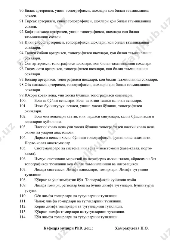 ттик мия пардаси синуслари, калла бўшлигидаги веналарни куйилиши. 103. пастки ковак вена уни ҳосил бўлиши топографияси пастки ковак вена окими ва уларни анастомози. 104. дарвоза венаси хосил бўлиши топографияси, функционал аҳамияти. порто-ковал анастомозлар. 105. системалараро ва система ичи вена – анастомози (кава-кавал, порто-кавал). 106. иммун системани марказий ва периферик аъзоси талок, айрисимон без топографияси тузилиши қон билан таъминланиши ва инервацияси. 107. лимфа системаси. лимфа капилляри, томирлари. лимфа тугунини тузилиши . 108. кўкрак ва ўнг лимфатик йўл. топографияси куйилиш жойи. 109. лимфа томири, регионар бош ва бўйин лимфа тугунлари. бўйинтурук устуни. 110. оёқ лимфа томирлари ва тугунларини тузилиши. 111. чаноқ лимфа томирлари ва тугунларини тузилиши. 112. қорин лимфа томирлари ва тугунларини тузилиши. 113. кўкрак лимфа томирлари ва тугунларини тузилиши. 114. қўл лимфа томирлари ва тугунларини тузилиши. кафедра мудири phd, доц.: хамракулова н.о.