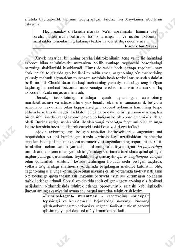 azorat xarajatlarining ortishi «agentlar» sonining o`sishiga to`g`ri proporsional emas. bu yerda «prinsipal» va «agent» o`rtasida axborot asimmetriyasining paydo bo`lishi omilini hisobga olish lozim. uchinchi o`yinchi – «tabiat» bilan o`yinni tahlil qilgan holda, biz ikkita asosiy o`yinchi o`rtasidagi axborot asimmetriyasidan fikrni boshqa tomonga burdik. tashkilot ichida axborot asimmetriyasining paydo bo`lishi sabablarini aniqlash uchun, institutsional tizim sifatida buyruqbozlik tizimini tadqiq qilgan fridrix fon xayekning isbotlarini eslaymiz. hech qanday o`ylangan markaz (ya’ni «prinsipal») hamma vaqt barcha hodisalardan xabardor bo`lib turishga ... va ushbu axborotni manfaatdor tomonlarning hukmiga tezkor havola etishga qodir emas. fridrix fon xayek. xayek nazarida, bitimning barcha ishtirokchilarini teng va to`liq hajmdagi axborot bilan ta’minlovchi mexanizm bo`lib mutlaqo raqobatchi bozorlardagi narxning shakllanishi hisoblanadi. firma doirasida hech qanaqa raqobatli narx shakllanishi to`g`risida gap bo`lishi mumkin emas, «agent»ning o`z mehnatining yakuniy mahsuli qiymatidan muntazam ravishda bosh tortishi ana shundan dalolat berib turibdi. chunki faqat ish haqi mehnatning yakuniy mahsuliga teng bo`lgan taqdirdagina mehnat …