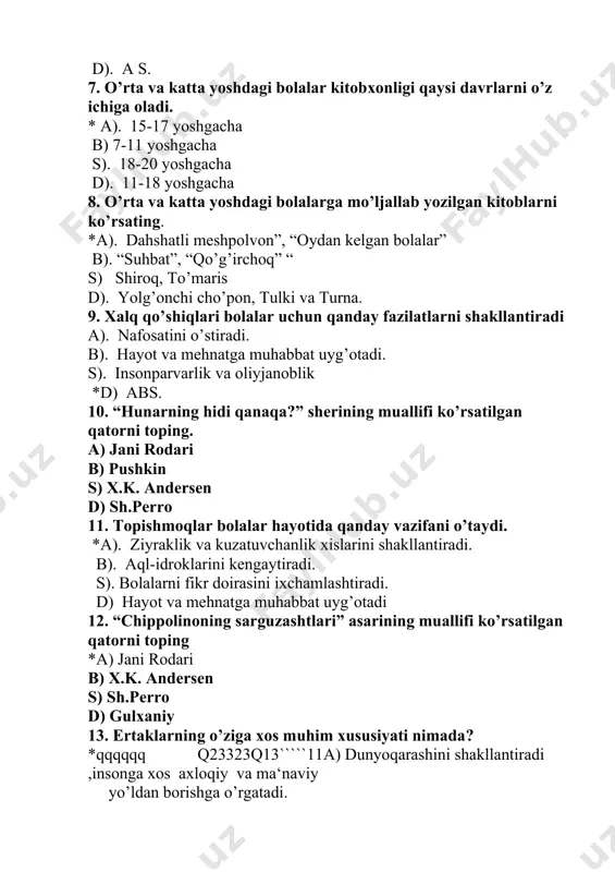 xislarini shakllantiradi. b). aql-idroklarini kengaytiradi. s). bolalarni fikr doirasini ixchamlashtiradi. d) hayot va mehnatga muhabbat uyg’otadi 12. “chippolinoning sarguzashtlari” asarining muallifi ko’rsatilgan qatorni toping *a) jani rodari b) x.k. andersen s) sh.perro d) gulxaniy 13. ertaklarning o’ziga xos muhim xususiyati nimada? *qqqqqq q23323q13`````11a) dunyoqarashini shakllantiradi ,insonga xos axloqiy va ma‘naviy yo’ldan borishga o’rgatadi. b). ular xalqning ijtimoiy-iqtisodiy hayotini rivojlantiradi. s). mehnatkash xalqning yashash tarzini aks ettiradi. d). aql-farosatini o’stiradi. 14. ertaklar o’z xususiyatlariga ko’ra qanday turlarga bo’linadi. *a). hayotiy ertaklar, hayvonlar haqidagi ertaklar b). sehrli- afsonaviy ertaklar s). ijtimoiy- mayishiy ertaklar d) javoblarning hammasi to’g’ri emas 15. bog’cha tarbiyachilari va ota-onalar oldida turgan asosiy vazifalar nimalardan iborat? *a) kichkintoylarni mehnatga muhabbat ruhida tarbiyalashdan; b). ertaklarga rasm chizishdan; s). ertaklarni o’qib gapirib berishdan; d).kichik-kichik she‘rlarni yodlashtirishdan; 16. “rostgo’y bola” ertagi bolalarda qanday fazilatni shakllantiradi. a). o’zidan kattani aldamaslikni; *b) to’g’ri so’z va halol mehnat qilishni; s). o’zidan kichiklarga yordam berishni; d). …