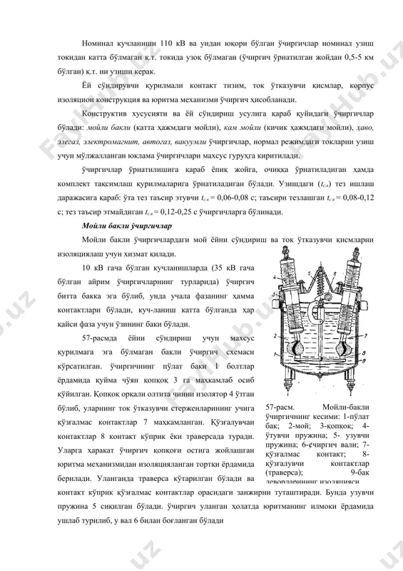 ичик ҳажмдаги мойли), ҳаво, элегаз, электромагнит, автогаз, вакуумли ўчиргичлар, нормал режимдаги токларни узиш учун мўлжалланган юклама ўчиргичлари махсус гуруҳга киритилади. ўчиргичлар ўрнатилишига қараб ёпиқ жойга, очиққа ўрнатиладиган ҳамда комплект тақсимлаш қурилмаларига ўрнатиладиган бўлади. узишдаги (tс.в) тез ишлаш даражасига қараб: ўта тез таъсир этувчи tс.в = 0,06-0,08 с; таъсири тезлашган tс.в = 0,08-0,12 с; тез таъсир этмайдиган tс.в = 0,12-0,25 с ўчиргичларга бўлинади. мойли бакли ўчиргичлар мойли бакли ўчиргичлардаги мой ёйни сўндириш ва ток ўтказувчи қисмларни изоляциялаш учун хизмат қилади.57-расм. мойли-бакли ўчиргичнинг кесими: 1-пўлат бак; 2-мой; 3-қопқоқ; 4-ўтувчи пружина; 5- узувчи пружина; 6-¢чиргич вали; 7-қўзғалмас контакт; 8-қўзғалувчи контактлар (траверса); 9-бак деворларининг изоляцияси. 10 кв гача бўлган кучланишларда (35 кв гача бўлган айрим ўчиргичларнинг турларида) ўчиргич битта бакка эга бўлиб, унда учала фазанинг ҳамма контактлари бўлади, куч-ланиш катта бўлганда ҳар қайси фаза учун ўзининг баки бўлади. 57-расмда ёйни сўндириш учун махсус қурилмага эга бўлмаган бакли ўчиргич схемаси кўрсатилган. ўчиргичнинг пўлат баки 1 …