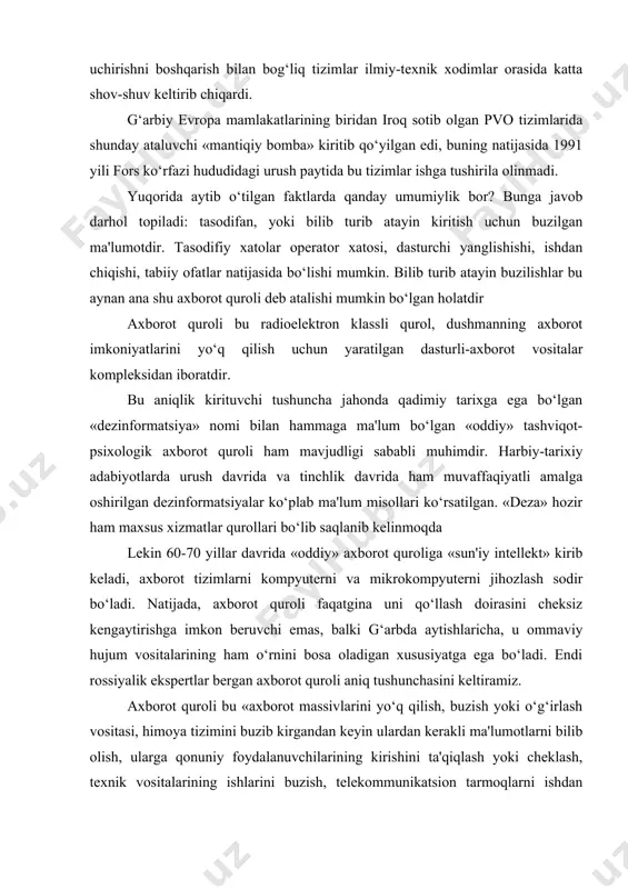 sitet kompyuter tizimiga kiritgan edi. bu «ehmga hujum» ehm xavfsizligini ta'minlash bilan shug‘ullanadigan, ayniqsa, аqsh yadro raketalarini uchirishni boshqarish bilan bog‘liq tizimlar ilmiy-texnik xodimlar orasida katta shov-shuv keltirib chiqardi. g‘arbiy evropa mamlakatlarining biridan iroq sotib olgan pvo tizimlarida shunday ataluvchi «mantiqiy bomba» kiritib qo‘yilgan edi, buning natijasida 1991 yili fors ko‘rfazi hududidagi urush paytida bu tizimlar ishga tushirila olinmadi. yuqorida aytib o‘tilgan faktlarda qanday umumiylik bor? bunga javob darhol topiladi: tasodifan, yoki bilib turib atayin kiritish uchun buzilgan ma'lumotdir. tasodifiy xatolar operator xatosi, dasturchi yanglishishi, ishdan chiqishi, tabiiy ofatlar natijasida bo‘lishi mumkin. bilib turib atayin buzilishlar bu aynan ana shu axborot quroli deb atalishi mumkin bo‘lgan holatdir аxborot quroli bu radioelektron klassli qurol, dushmanning axborot imkoniyatlarini yo‘q qilish uchun yaratilgan dasturli-axborot vositalar kompleksidan iboratdir. bu aniqlik kirituvchi tushuncha jahonda qadimiy tarixga ega bo‘lgan «dezinformatsiya» nomi bilan hammaga ma'lum bo‘lgan «oddiy» tashviqot-psixologik axborot quroli ham mavjudligi sababli muhimdir. harbiy-tarixiy adabiyotlarda urush …