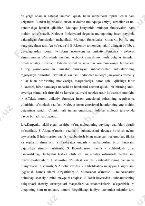 ". 2 -misol. tarixda yaponlarda "moritao" nomli insonning o’zini-o’zi takomillashtirish tizimi mavjud bo’lgan. vaholanki, inson hech qanday jismoniy azoblarga duchor bo’lmaydi. faqatgina bir haftaga g’orga kirib ketib, u yerda tanho qoladi. bu yerda u hatto o’zi bilan gaplashishi mumkin bo’lmagan. sinovdan o ’tganlar keyinchalik har qanday uchrashuv va suhbatni xursandchilik bilan qarshi oladilar. qizig’i shundaki, ularda ko’proq gapirish ehtiyoji emas, balki tinglash ehtiyoji kuchayar ekan. 3-misol. bir paytlarda amerikada barcha tamaddixonalami avtomatlashtirish avj olgan edi. ammo ko’p o ’tmay ularning egalari kasodga uchray boshladi. ma'lum bo’lishicha, bu yerga odamlar nafaqat tammadi qilish, balki suhbatdosh topish uchun ham kelganlar. bundan ko’rinadiki, insonlar doimo muloqotga ehtiyoj sezadilar va uni qondirishga harakat qiladilar. muloqot jarayonida muloqot funksiyalari ham muhim rol o’ynaydi. muloqot flmksiyalari deganda muloqotning inson hayotida bajaradigan funksiyalari tushuniladi. muloqot funksiyalari xilma-xil bo’lib, eng keng tarqalgan tasnifga ko’ra, ya'ni b.f.lomov tomonidan taklif qilingan bo’lib, u quyidagilardan iborat. >vlnform asion-kom m unikativ funksiya …