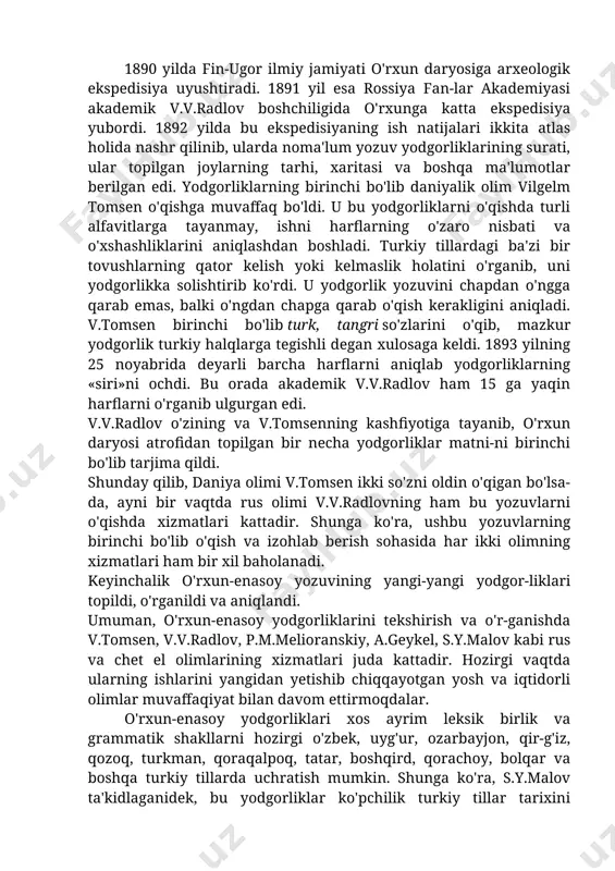 ri haqida dastlab xviii asrning boshlarida rus xizmatchisi remezov xabar berdi. keyinroq shved ofitseri iogann stralenberg shu daryo havzasida noma'lum yozuvli tosh borligini qayd etadi. bu haqda olim messershmidt ham o'z asarlarida ma'lumot berib o'tadi. ammo uzoq vaqt davomida olimlar bu yodgorliklarni o'qishga, uning qaysi xalqqa tegishli yodgorlik ekanligini aniqlashga muvaffaq bo'la olmadilar. xix asrning birinchi choragida «сибирскийвестник» («sibir xabarlari») jurnalida grigoriy spasskiyning yenisey yodgorliklari haqida maqolasi bosiladi. bu maqola lotin tiliga tarjima qilinib, ko'p mamlakatlarning olimlariga ma'lum bo'ladi. lekin turli mamlakat olimlari uni turlicha talqin qila bosh-laydilar. 1890 yilda fin-ugor ilmiy jamiyati o'rxun daryosiga arxeologik ekspedisiya uyushtiradi. 1891 yil esa rossiya fan-lar akademiyasi akademik v.v.radlov boshchiligida o'rxunga katta ekspedisiya yubordi. 1892 yilda bu ekspedisiyaning ish natijalari ikkita atlas holida nashr qilinib, ularda noma'lum yozuv yodgorliklarining surati, ular topilgan joylarning tarhi, xaritasi va boshqa ma'lumotlar berilgan edi. yodgorliklarning birinchi bo'lib daniyalik olim vilgelm tomsen o'qishga muvaffaq bo'ldi. u bu yodgorliklarni …