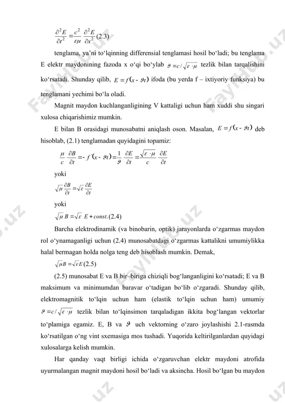 mi bo‘la oladi. magnit maydon kuchlanganligining v kattaligi uchun ham xuddi shu singari xulosa chiqarishimiz mumkin. е bilan в orasidagi munosabatni aniqlash oson. masalan, deb hisoblab, (2.1) tenglamadan quyidagini topamiz: yoki yoki (2.4) barcha elektrodinamik (va binobarin, optik) jarayonlarda o‘zgarmas maydon rol o‘ynamaganligi uchun (2.4) munosabatdagi o‘zgarmas kattalikni umumiylikka halal bermagan holda nolga teng deb hisoblash mumkin. demak, (2.5) (2.5) munosabat е va в bir–biriga chiziqli bog‘langanligini ko‘rsatadi; е va в maksimum va minimumdan baravar o‘tadigan bo‘lib o‘zgaradi. shunday qilib, elektromagnitik to‘lqin uchun ham (elastik to‘lqin uchun ham) umumiy tezlik bilan to‘lqinsimon tarqaladigan ikkita bog‘langan vektorlar to‘plamiga egamiz. е, в va uch vektorning o‘zaro joylashishi 2.1-rasmda ko‘rsatilgan o‘ng vint sxemasiga mos tushadi. yuqorida keltirilganlardan quyidagi xulosalarga kelish mumkin. har qanday vaqt birligi ichida o‘zgaruvchan elektr maydoni atrofida uyurmalangan magnit maydoni hosil bo‘ladi va aksincha. hosil bo‘lgan bu maydon elektr va magnit kirituvchanliklari va bo‘lgan muhitda tezlik bilan tarqaladi. va vektorlar …