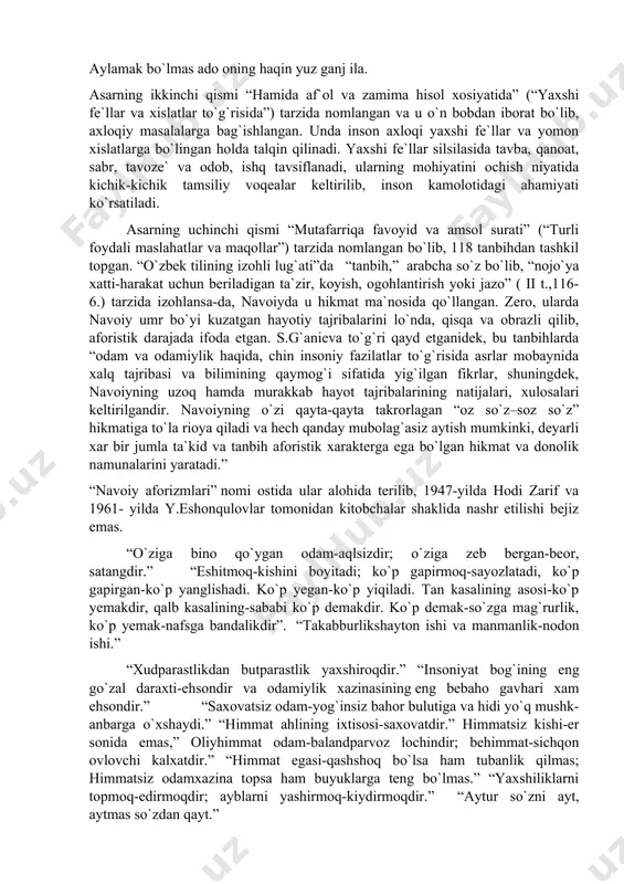 ilib, 1947-yilda hodi zarif va 1961- yilda y.eshonqulovlar tomonidan kitobchalar shaklida nashr etilishi bejiz emas. “o`ziga bino qo`ygan odam-aqlsizdir; o`ziga zeb bergan-beor, satangdir.” “eshitmoq-kishini boyitadi; ko`p gapirmoq-sayozlatadi, ko`p gapirgan-ko`p yanglishadi. ko`p yegan-ko`p yiqiladi. tan kasalining asosi-ko`p yemakdir, qalb kasalining-sababi ko`p demakdir. ko`p demak-so`zga mag`rurlik, ko`p yemak-nafsga bandalikdir”. “takabburlikshayton ishi va manmanlik-nodon ishi.” “xudparastlikdan butparastlik yaxshiroqdir.” “insoniyat bog`ining eng go`zal daraxti-ehsondir va odamiylik xazinasining eng bebaho gavhari xam ehsondir.” “saxovatsiz odam-yog`insiz bahor bulutiga va hidi yo`q mushk-anbarga o`xshaydi.” “himmat ahlining ixtisosi-saxovatdir.” himmatsiz kishi-er sonida emas,” oliyhimmat odam-balandparvoz lochindir; behimmat-sichqon ovlovchi kalxatdir.” “himmat egasi-qashshoq bo`lsa ham tubanlik qilmas; himmatsiz odamxazina topsa ham buyuklarga teng bo`lmas.” “yaxshiliklarni topmoq-edirmoqdir; ayblarni yashirmoq-kiydirmoqdir.” “aytur so`zni ayt, aytmas so`zdan qayt.” bular shoirning avlodlarga qaratilgan o`gitlarigina emas, balki barhayot da`vatlari bo`lib, zamonlar osha navqiron naslni komillik sari undab kelmoqda. buyuk mutafakkir ana shunday o`lmas g`oyalar bilan kishilikning yangi-yangi avlodlari qalbiga yo`l topib, mangulik kasb etib kelmoqda.