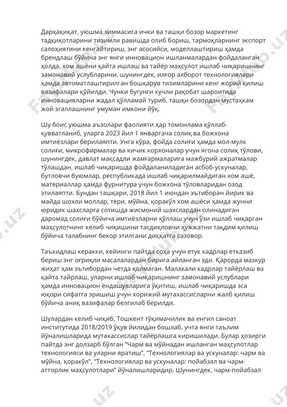 соҳанинг шу пайтгача тарқоқ бўлган йўналишлари фаолияти ҳам бир тизим асосида жипслаштирилиб, самарали фаолият юритиш учун қулай бизнес муҳити яратилди, деганидир. дарҳақиқат, уюшма зиммасига ички ва ташқи бозор маркетинг тадқиқотларини тизимли равишда олиб бориш, тармоқларнинг экспорт салоҳиятини кенгайтириш, энг асосийси, моделлаштириш ҳамда брендлаш бўйича энг янги инновацион ишланмалардан фойдаланган ҳолда, хом ашёни қайта ишлаш ва тайёр маҳсулот ишлаб чиқаришнинг замонавий услубларини, шунингдек, илғор ахборот технологиялари ҳамда автоматлаштирилган бошқарув тизимларини кенг жорий қилиш вазифалари қўйилди. чунки бугунги кучли рақобат шароитида инновацияларни жадал қўлламай туриб, ташқи бозордан мустаҳкам жой эгаллашнинг умуман имкони йўқ. шу боис уюшма аъзолари фаолияти ҳар томонлама қўллаб-қувватланиб, уларга 2023 йил 1 январгача солиқ ва божхона имтиёзлари берилаяпти. унга кўра, фойда солиғи ҳамда мол-мулк солиғи, микрофирмалар ва кичик корхоналар учун ягона солиқ тўлови, шунингдек, давлат мақсадли жамғармаларига мажбурий ажратмалар тўлашдан, ишлаб чиқаришда фойдаланиладиган асбоб-ускуналар, бутловчи буюмлар, республикада ишлаб чиқарилмайдиган хом ашё, материаллар ҳамда фурнитура учун божхона тўловларидан озод этилаяпти. …