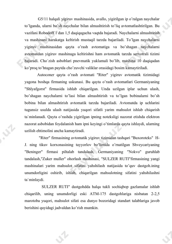 ’timlarda qayta ishlaydi, ularning uzilish ehtimolini ancha kamaytiradi. "riter" firmasining avtomatik yigiruv tizimidan tashqari "buxoroteks" h-j. ning tikuv korxonasining tayyorlov bo’limida o’rnatilgan shveycariyaning "beninger" firmasi piltalab tandalash, germaniyaning "nokvo" guruhlab tandalash,"zuker muller" ohorlash mashinasi, "sulzer ruti"firmasining yangi mashinalari yarim mahsulot sifatini yahshilash natijasida to’quv dastgoh.ining unumdorligini oshirib, ishlab, chiqarilgan mahsulotning sifatini yahshilashni ta`minlaydi. sulzer ruti" dastgohdda halqa tukli sochiqbop gazlamalar ishlab chiqarilib, uning unumdorligi eski atm-175 dastgohlariga nisbatan 2-2,5 marotoba yuqori, mahsulot sifati esa dunyo bozoridagi standart talablariga javob berishini quyidagi jadvaldan ko’rish mumkin. foydalanilgan adabiyotlar: 1. e. olimboev, sh.r. davirov «o’zbekiston to’qimachilik sanoati mahsulotlari va ularni ishlab chiqarish texnologiyasi», toshkent, 2002. 2. m.t. budnikov, sh.r. marasulov «pahta, kimyoviy tolalarni yigirish» 1-kism, 1979.