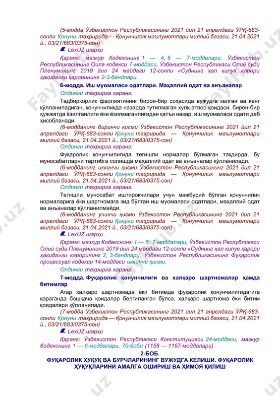 — 7-моддалари. олдинги таҳрирга қаранг. 4-модда. фуқаролик қонунчилигининг вақт бўйича амал қилиши фуқаролик қонунчилиги ҳужжатлари орқага қайтиш кучига эга эмас ва улар амалга киритилганидан кейин вужудга келган муносабатларга нисбатан қўлланилади. қонун у амалга киритилгунга қадар вужудга келган муносабатларга нисбатан қонунда тўғридан-тўғри назарда тутилган ҳоллардагина татбиқ этилади. фуқаролик қонунчилиги ҳужжати амалга киритилгунга қадар вужудга келган муносабатлар бўйича бу қонунчилик ҳужжати у амалга киритилганидан кейин вужудга келган ҳуқуқ ва бурчларга нисбатан қўлланилади. агар шартнома тузилганидан кейин тарафлар учун мажбурий бўлган, шартнома тузилаётган пайтдагидан бошқача қоидаларни белгилайдиган қонун қабул қилинган бўлса, тузилган шартноманинг шартлари ўз кучини сақлаб қолади, бундан қонуннинг аввал тузилган шартномалардан келиб чиқувчи муносабатларга татбиқ этилиши кўрсатилган ҳоллар мустасно. (4-модда ўзбекистон республикасининг 2021 йил 21 апрелдаги ўрқ-683-сонли қонуни таҳририда — қонунчилик маълумотлари миллий базаси, 21.04.2021 й., 03/21/683/0375-сон) lexuz шарҳи қаранг: мазкур кодекснинг 1 — 3, 5 — 7-моддалари. олдинги таҳрирга қаранг. 5-модда. фуқаролик қонунчилигини ўхшашлик бўйича қўллаш ушбу кодекс 2-моддасининг биринчи, …