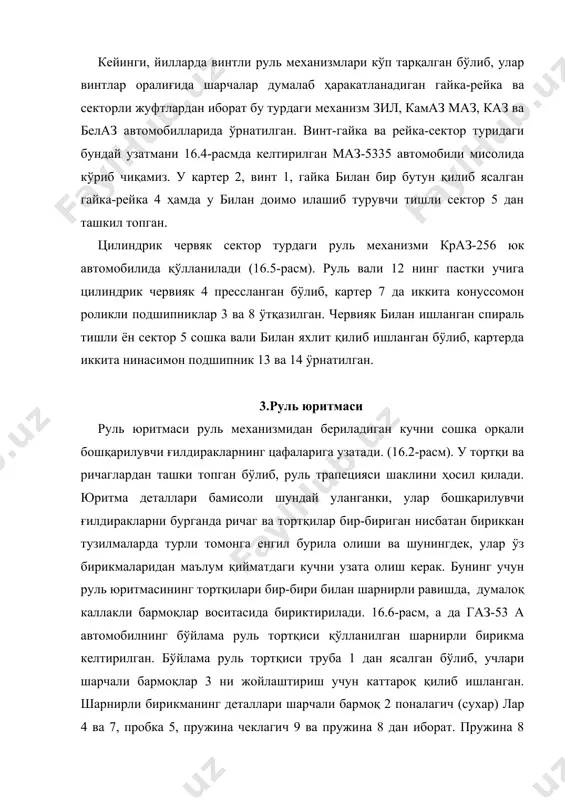 ан. 16.7- расм, б зил -434210 автомобилида қÿлланиладиган бÿйлама руль тортқи тасвирланган.маз-5335 автомобилнинг бÿйлама ва кÿндаланг руль тортқиларининг шарнирли бирикмалари 16.7-расм, в дв, камаз-5320 ва зил433100 автомобилларининг бÿйлама шарнирли бирикмалари эса 16.7-расм, г в да келтирилган. 4.руль юритмаси кучайтиргичлари одаттда, оз ва ÿртача вазнли ÿтағон ҳамда оғир вазнли юк автомобиллари, шунинг дек кÿпчилик автобусларнинг руль юритмасига кучайтиргичлар ÿрнатилган. бундай кучайтиргичлар автомобилни бошқаришни осонлаштириб, енгил ва қулай бурилишини таъминлайди. шунингдек, кучайтиргичлар автомобиль нотекис йÿлда юрганда бошқарилувчи ғилдиракларнинг тебраниши натижасида вужудга келадиган турткиларни руль чамбарагига юмшатиб ÿтказиш вазифасини ҳам ÿтайди. бундан ташқари, кучайтиргичлар автомобилнинг катта тезлигида унинг ҳаракат хавфсизлигини ҳам яхшилайди. чунончи, шиналардан бирортаси тасодифан шикастланса (хусусан бошқарилувчи ғилдираклардан бири), автомобилнинг тÿғри йўналишини ва турғун ҳолатини сақлаб қолишга имкон яратади. шунга кқра тезюрар юқори туркум таснифага карувчи енгил автомобилларнинг руль бошқармасига ҳам кучайтиргич билан таъминланган. кучайтиргичларни ҳаракатга келтирадиган юритма ҳар хил; гидравлик ва пневматик бÿлади. гидравлик юритмали кучайтиргичлар ÿз навбатида руль механизми …