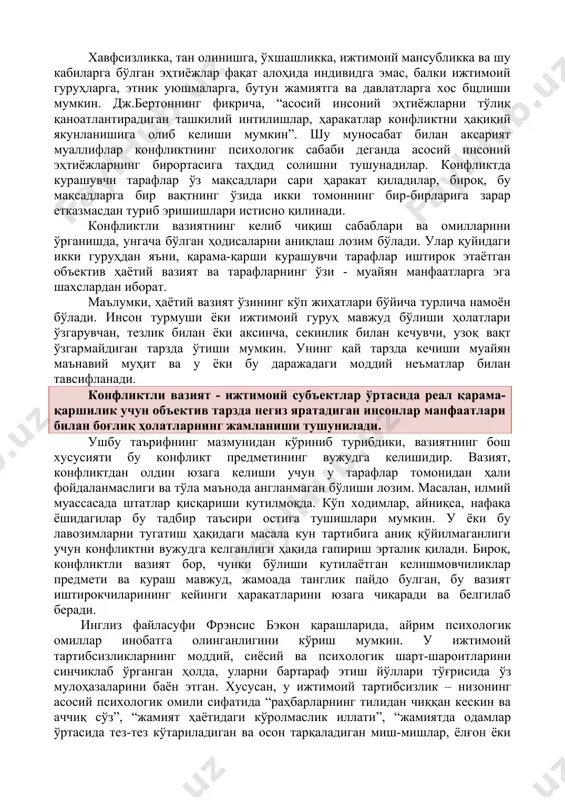 а, ўхшашликка, ижтимоий мансубликка ва шу кабиларга бўлган эҳтиёжлар фақат алоҳида индивидга эмас, балки ижтимоий гуруҳларга, этник уюшмаларга, бутун жамиятга ва давлатларга хос бщлиши мумкин. дж.бертоннинг фикрича, “асосий инсоний эҳтиёжларни тўлиқ қаноатлантирадиган ташкилий интилишлар, ҳаракатлар конфликтни ҳақиқий якунланишига олиб келиши мумкин”. шу муносабат билан аксарият муаллифлар конфликтнинг психологик сабаби деганда асосий инсоний эҳтиёжларнинг бирортасига таҳдид солишни тушунадилар. конфликтда курашувчи тарафлар ўз мақсадлари сари ҳаракат қиладилар, бироқ, бу мақсадларга бир вақтнинг ўзида икки томоннинг бир-бирларига зарар етказмасдан туриб эришишлари истисно қилинади. конфликтли вазиятнинг келиб чиқиш сабаблари ва омилларини ўрганишда, унгача бўлган ҳодисаларни аниқлаш лозим бўлади. улар қуйидаги икки гуруҳдан яъни, қарама-қарши курашувчи тарафлар иштирок этаётган объектив ҳаётий вазият ва тарафларнинг ўзи - муайян манфаатларга эга шахслардан иборат. маълумки, ҳаётий вазият ўзининг кўп жиҳатлари бўйича турлича намоён бўлади. инсон турмуши ёки ижтимоий гуруҳ мавжуд бўлиши ҳолатлари ўзгарувчан, тезлик билан ёки аксинча, секинлик билан кечувчи, узоқ вақт ўзгармайдиган тарзда ўтиши мумкин. унинг қай …