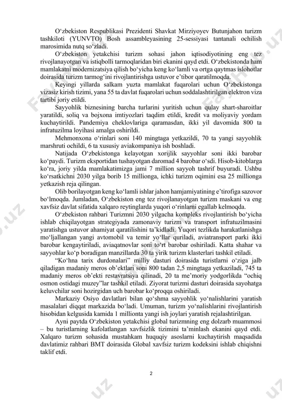 ta’lim muassasalari va tashkilotlar ishtirokida investitsiya va ta’lim forumlari ham bo‘lib o‘tadi. ular yakunida mazkur yo‘nalishlar bo‘yicha qo‘shma dastur va loyihalarni amalga oshirish yuzasidan aniq shartnoma va bitimlar imzolanishi kutilmoqda. uchrashuv yakunida yubiley sessiyaning asosiy yakunlarini amalga oshirish uchun qo‘shma “yo‘l xaritasi”ni qabul qilishga kelishib olindi. o‘zbekiston respublikasi prezidenti shavkat mirziyoyev butunjahon turizm tashkiloti (yunvto) bosh assambleyasining 25-sessiyasi tantanali ochilish marosimida nutq so‘zladi. o‘zbekiston yetakchisi turizm sohasi jahon iqtisodiyotining eng tez rivojlanayotgan va istiqbolli tarmoqlaridan biri ekanini qayd etdi. o‘zbekistonda ham mamlakatni modernizatsiya qilish bo‘yicha keng ko‘lamli va ortga qaytmas islohotlar doirasida turizm tarmog‘ini rivojlantirishga ustuvor e’tibor qaratilmoqda. keyingi yillarda salkam yuzta mamlakat fuqarolari uchun o‘zbekistonga vizasiz kirish tizimi, yana 55 ta davlat fuqarolari uchun soddalashtirilgan elektron viza tartibi joriy etildi. sayyohlik biznesining barcha turlarini yuritish uchun qulay shart-sharoitlar yaratildi, soliq va bojxona imtiyozlari taqdim etildi, kredit va moliyaviy yordam kuchaytirildi. pandemiya cheklovlariga qaramasdan, ikki yil davomida 800 ta infratuzilma …