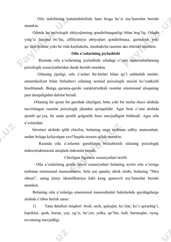 ri. odatda ijobiy emotsional munosabat uning rasmini chizishda ijobiy kontsentratsiyada namoyon bo’ladi yani tana detallarining miqdori, kiyim detallari va bezaklari hamda turli ranglar qo’llanilishida ifodalanadi. aksincha, insonga negativ munosabat sxematik tasvir, ba’zida tananing muhim qismlari tushub qoldirilishida ham aks etadi. odatda bolalar ota yoki onasining rasmini kattalashtirib chizishadi. bu haqiqatga yaqin. ba’zida esa chizilgan figuranu munosabati oila a’zolari real munosabatlariga mos kelmaydi.masalan, 7 yoshli bola o’z ota-onalaridan kattaroq tasvirlanishi mumkin. bu bola uchun figuraning kattaligi kuch, ustunlik, ahamiyatlilikni ifodalash vositasi bo’lib hizmat qilishidan dalolat beradi. masalan, 6 yoshli qiz rasmida onasi otasidan 3 marta katta qilib chizilgan. bu oilada ona avtoritar rahbar bo’lib, dominantlik qiladi. ba’zi bolalar o’zlarini hammadan katta yoki ota-onalari bilan teng qilib chizadilar. bu esa – bir tomondan, bola egotsentrizmidan, ikkinchi tomondan qarama-qarshi jinsdagi ota yoki onaga “raqobatchi” ekanligini tasdiqlash maqsadida qilinadi. sрu bilan birga “raqibini” kichraytirish yoki umuman chizmaslik hollari ham uchrashi mumkin. o’zlarini ahamiyatsiz ortiqcha …