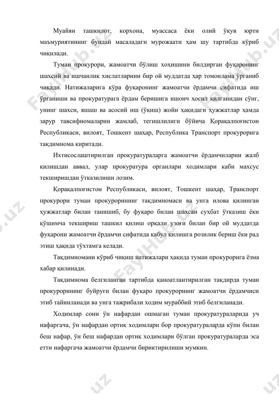 и раҳбариятининг розилик хати; · яшаш ва иш (ўқиш) жойларидан берилган расмий маълу​мотлар, тавсифномалар ҳамда бошқа тегишли ҳужжатлар. ҳужжатларнинг тўғри расмийлаштирилиши ва жамланиши кадрлар тармоғи ва тегишли туман прокурори зиммасига юкла​тилади. туман прокуратураларида фуқаронинг жамоатчи ёрдамчи сафига жалб қилинганлиги ҳақидаги буйруқ, иш режалари, ба​жарган ишлари юзасидан тузилган маълумотномалар ва фаолияти билан боғлиқ бошқа ҳужжатлар жамлаб борилади. жамоатчи ёрдамчилар фаолиятининг тўғри олиб бори​лиши учун туман прокурори бевосита масъул ҳисобланади. мураббий сифатида бириктирилган ходимлар томонидан жамоатчи ёрдамчиларнинг иш ўрганишида амалий ёрдам кўрса​тилади, алоҳида эътибор жамоатчи ёрдамчининг касб-маҳорати, билими, малакасини ошириш, шунингдек, уларнинг шахсий ва ишчанлик хислатларини шакллантириб боришга қаратилади. жамоатчи ёрдамчининг фаолияти ҳар олти ойга мўлжаллан​ган иш режалари асосида олиб борилиб, бажарилган гаплар бўйи​ча мураббий иштрокида маълумотномалар тузилади. туман прокурори ҳузуридаги тезкор йиғилишда мураббий​нинг жамоатчи ёрдамчи фаолияти ҳақидаги ҳисоботи эшитиб бо​рилади. муқаддам судланган шахслар ҳамда чет эл ва мдҳ дав​латлари олий ўқув юртларини тамомлаб, дипломи ўзбекистон республикасида нострификация қилинмаган (эквивалентлиги қайд этилмаган) …