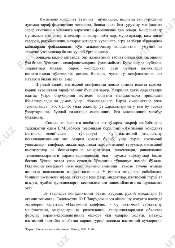 оциал конфликтга нисбатан энг тўлароқ таъриф адабиётларда тадқиқотчи олим е.м.бабасов томонидан берилган: «ижтимоий конфликт (лотинча «conflictus» - тўқнашув) - бу ижтимоий зиддиятлар кескинлашувининг энг охирги ҳолати бўлиб, унда турли ижтимоий уюшмалар - синфлар, миллатлар, давлатлар, ижтимоий гуруҳлар, ижтимоий институтлар ва бошқаларнинг манфаатлари, мақсадлари, ривожланиш тенденцияларидаги қарама-қаршиликлар ёки муҳим тафовутлар билан боғлиқ бўлган ҳолда улар орасида бўладиган тўқнашув намоён бўлади. ижтимоий конфликт ижтимоий муаммо ечимини тақозо этувчи муайян вазиятда шаклланади ва ҳал қилинади. у етарли миқдорда сабабларга, ўзининг ижтимоий ифода этувчиси (синфлар, миллатлар, ижтимоий гуруќ ва ш.к.)га, муайян функцияларга, кескинликнинг давомийлигига ва даражасига эга»1. бу таърифда конфликтнинг баъзи, хусусан, руҳий жиҳатлари ўз аксини топмаган. тадқиқотчи ю.г.запрудский эса айнан шу жиҳатга алоҳида эътиборни қаратган: «ижтимоий конфликт - бу ижтимоий субъектлар манфаатлари, мақсадлари ва ривожланиш тенденцияларидаги объектив фарқлар қарама-қаршилигининг ошкора ёки яширин ҳолати, мавжуд ижтимоий тартибга нисбатан қарши туриш асосида ижтимоий кучларнинг бевосита тўғридан-тўғри ва билвосита тўқнашуви, янги ижтимоий бирликка олиб борадиган тарихий …