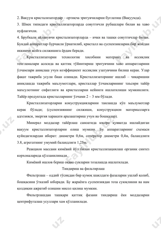 спензияларни бир жойдан иккинчи жойга силжишига ёрдам беради. кристаллизаторни технологик хисобини материал ва иссиқлик тенгламалари асосида ва қаттиқ тўйинтириш эритувчини хаво аппаратларини ўлчамлари аниқлаш учун коэффициент иссиқлик узатувчини билиш керак. улар фақат тажриба усули биан олинади. кристаллизаторнинг ишлаб – чиқаришни аниқлашда тажриба маълумотлари, кристаллар ўлчамларининг таъсири тайёр махсулотнинг сифатлиги ва кристалларни кейинги ишлатилиши мумкинлиги. тайёр продуктада кристалларнинг ўлчами 2 – 3 мм бўлади. кристаллизаторларни конуструкцияларини танлашда кўп маълумотлар керак бўлади; (суспензиянинг силжиши, конуструкцион материалларга адгезияси, энергия харакати аралаштириш учун ва бошқалар). минерал моддалар тайёрлаш саноатида юқори қувватда ишлайдиган вакуум кристаллизаторларни олиш мумкин. бу аппаратларнинг схемаси қуйидагилардан иборат: диаметри 0,6м, сеператор диаметри 0,4м, баландлиги 3.8, агрегатнинг умумий баландлиги 1,25м. реакцион массани кимёвий йўл билан кристаллизациялаш органик синтез корхоналарида қўлланилинади. кимёвий ишлов бериш оқава сувларни тозалашда ишлатилади. тиндириш ва фильтирлаш фильтрлаш – оддий тўсиқдан бир қумоқ шаклдаги фазаларни ушлаб қолиб, бошқасини ўтказиб юборади. бу жараёнга суспензиядан тоза суюқликни ва нам қолдиқни ажратиб …