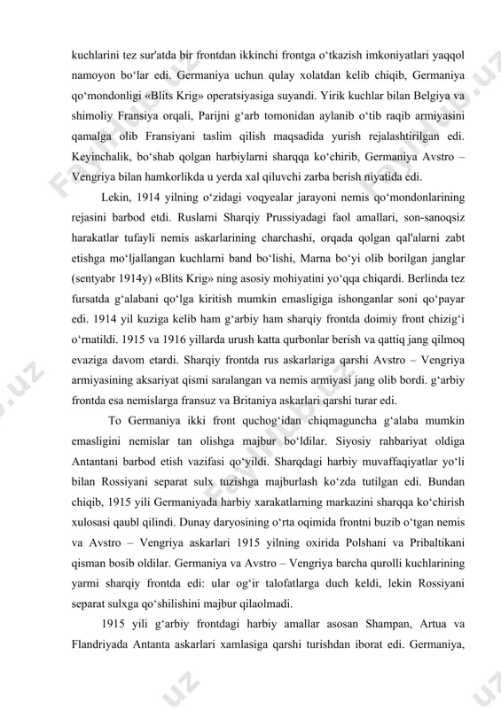 jang qilmoq evaziga davom etardi. sharqiy frontda rus askarlariga qarshi avstro – vengriya armiyasining aksariyat qismi saralangan va nemis armiyasi jang olib bordi. g‘arbiy frontda esa nemislarga fransuz va britaniya askarlari qarshi turar edi. to germaniya ikki front quchog‘idan chiqmaguncha g‘alaba mumkin emasligini nemislar tan olishga majbur bo‘ldilar. siyosiy rahbariyat oldiga antantani barbod etish vazifasi qo‘yildi. sharqdagi harbiy muvaffaqiyatlar yo‘li bilan rossiyani separat sulx tuzishga majburlash ko‘zda tutilgan edi. bundan chiqib, 1915 yili germaniyada harbiy xarakatlarning markazini sharqqa ko‘chirish xulosasi qaubl qilindi. dunay daryosining o‘rta oqimida frontni buzib o‘tgan nemis va avstro – vengriya askarlari 1915 yilning oxirida polshani va pribaltikani qisman bosib oldilar. germaniya va avstro – vengriya barcha qurolli kuchlarining yarmi sharqiy frontda edi: ular og‘ir talofatlarga duch keldi, lekin rossiyani separat sulxga qo‘shilishini majbur qilaolmadi. 1915 yili g‘arbiy frontdagi harbiy amallar asosan shampan, artua va flandriyada antanta askarlari xamlasiga qarshi turishdan iborat edi. germaniya, xatto betaraf mamlakatlar …