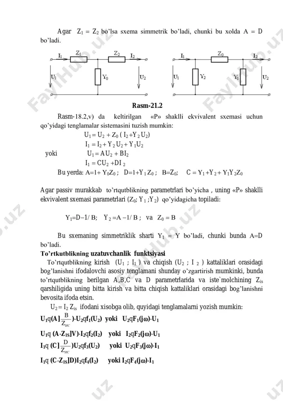 ’yicha , uning «p» shaklli ekvivalent sxemasi parametrlari (0; y1 ;y2) qo’yidagicha topiladi: 1d1 ; y2    ; va 0   bu sxemaning simmetriklik sharti 1   bo’ladi, chunki bunda d bo’ladi. to’rtkutblikning uzatuvchanlik funktsiyasi to’rtqutblikning kirish (u1 ; i1 ) va chiqish (u2 ; i 2 ) kattaliklari orasidagi bog’lanishni ifodalovchi asosiy tenglamani shunday o’zgartirish mumkinki, bunda to’rtqutblikning berilgan a,b,c va d parametrlarida va iste`molchining zis qarshiligida uning bitta kirish va bitta chiqish kattaliklari orasidagi bog’lanishni bevosita ifoda etsin. u2  i2 zis ifodani xisobga olib, quyidagi tenglamalarni yozish mumkin: u1q(a] исz b )u2qf1(u2) yoki u2qf1(j)u1 u1q (azis]v)i2qf2(i2) yoki i2qf2(j)u1 i1q (c] исz d )u2qf3(u2) yoki u2qf3(j)i1 i1q (czis]d)i2qf4(i2) yoki i2qf4(j)i1 rasm-21.2 bunda: f1(j)q bza z ис ис  ; f2(j)q bza ис  1 ; f3(j)q dzс z ис ис  va f4(j)q dzс ис  1 -funktsiyalar to’rtqutblikning uzatuvchanlik funktsiyalari bo’lib, ular yordamida …