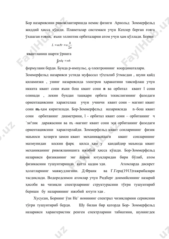 ориентациясини характерлайди. зоммерфельд квант сонларининг физик маъноси ҳозирги замон квант механикасидаги квант сонларининг мазмунидан кескин фарқ қилса ҳам у қандайдир маънода квант механиканинг ривожланишига ижобий ҳисса қўшди. бор-зоммерфельд назарияси физиканинг энг йирик ютуқларидан бири бўлиб, атом физикасини тушунтиришда катта қадам эди. атомларда дискрет ҳолатларнинг мавжудлигини. д.франк ва г.герц(1913)тажрибалари тасдиқлади. водородсимон атомлар учун ридберг доимийсининг назарий ҳисоби ва чизиқли спектрларнинг структурасини тўғри тушунтириб бериши бу назариянинг ижобий ютуги эди . хусусан, борнинг ўзи he+ ионининг спектрал чизиқларини сериясини тўғри тушунтириб берди. шу билан бир қаторда бор- зоммерфельд назарияси характеристик ренген спектрларини табиатини, шунингдек кучли магнит майдонда спектрал чизиқларнинг парчаланишини ҳам ижобий ҳал қилди. бор- зоммерфельд назарияси катта ютуқларга эришишига қарамай, у жиддий камчиликлардан холис эмас эди. кўп электронли атомлар ва молекулаларнинг электрон структурасини тушунтиришда жуда катта қийинчиликларга дуч келди. спектрал чизиқларнинг интенисивлигини умуман тушунтириб бера олмади ва хоказо. бор-зоммерфельд назарияси жиддий камчиликларга эга бўлишига қармасдан, у микродунё оламини назариясини яратишда ўтиш …