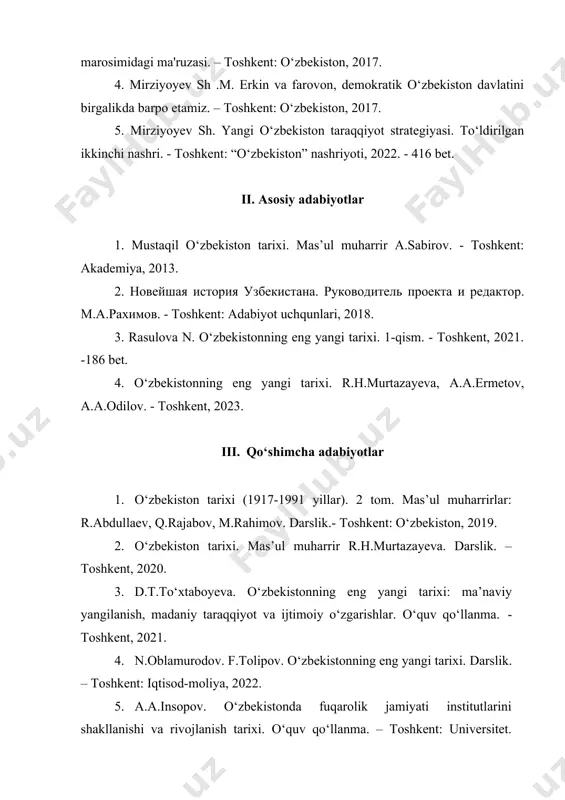 zbekiston” nashriyoti, 2022. - 416 bet. ii. asosiy adabiyotlar 1. mustaqil o‘zbekiston tarixi. mas’ul muharrir a.sabirov. - toshkent: akademiya, 2013. 2. новейшая история узбекистана. руководитель проекта и редактор. м.а.рахимов. - toshkent: adabiyot uchqunlari, 2018. 3. rasulova n. o‘zbekistonning eng yangi tarixi. 1-qism. - toshkent, 2021. -186 bet. 4. o‘zbekistonning eng yangi tarixi. r.h.murtazayeva, a.a.ermetov, a.a.odilov. - toshkent, 2023. iii. qo‘shimcha adabiyotlar 1. o‘zbekiston tarixi (1917-1991 yillar). 2 tom. mas’ul muharrirlar: r.abdullaev, q.rajabov, m.rahimov. darslik.- toshkent: o‘zbekiston, 2019. 2. o‘zbekiston tarixi. mas’ul muharrir r.h.murtazayeva. darslik. – toshkent, 2020. 3. d.t.to‘xtaboyeva. o‘zbekistonning eng yangi tarixi: ma’naviy yangilanish, madaniy taraqqiyot va ijtimoiy o‘zgarishlar. o‘quv qo‘llanma. - toshkent, 2021. 4. n.oblamurodov. f.tolipov. o‘zbekistonning eng yangi tarixi. darslik. – toshkent: iqtisod-moliya, 2022. 5. a.a.insopov. o‘zbekistonda fuqarolik jamiyati institutlarini shakllanishi va rivojlanish tarixi. o‘quv qo‘llanma. – toshkent: universitet. 2023. 6. o.q.alimardonov. o‘zbekistonning eng yangi tarixi: tashqi siyosatning ustuvor yo‘nalishlari (o‘quv qo‘llanma). - toshkent, fast support and …