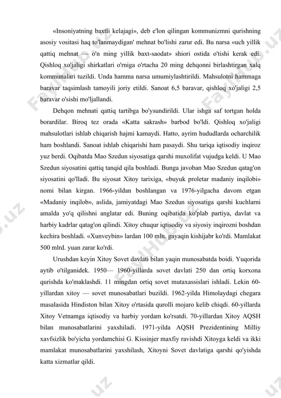 lashdi. 11 mingdan ortiq sovet mutaxassislari ishladi. lekin 60-yillardan xitoy — sovet munosabatlari buzildi. 1962-yilda himolaydagi chegara masalasida hindiston bilan xitoy o'rtasida qurolli mojaro kelib chiqdi. 60-yillarda xitoy vetnamga iqtisodiy va harbiy yordam ko'rsatdi. 70-yillardan xitoy aqsh bilan munosabatlarini yaxshiladi. 1971-yilda aqsh prezidentining milliy xavfsizlik bo'yicha yordamchisi g. kissinjer maxfiy ravishdi xitoyga keldi va ikki mamlakat munosabatlarini yaxshilash, xitoyni sovet davlatiga qarshi qo'yishda katta xizmatlar qildi. 1972-yili aqsh prezidenti a. nikson xitoyga rasmiy tashrif buyurdi. 1979-yilda xitoy bilan aqsh o'rtasida diplomatik munosabatlar o'rnatildi. 1979-yilda vetnam kambojadagi xitoyparast «qizil kxmerlar» hukuma-tini ag'darib tashlagandan keyin xitoy vetnamga qarshi harbiy harakat uyushtirdi. mao szedun vafotidan keyin sovet — xitoy munosabatlarida biroz iliqlik paydo bo'ldi. m. gorbachyovning 1989-yildagi xitoyga rasmiy safaridan keyingina sovet — xitoy munosabatlari yaxshilandi. 1997-yili buyuk britaniya xitoyga gonkongni qaytarib berdi. xx asr oxiriga kelib xitoy dunyoning barcha davlatlari bilan yaxshi munosabatlar o'rnatdi. bu narsa jahonda xitoy obro'si o'sishiga katta ta'sir …
