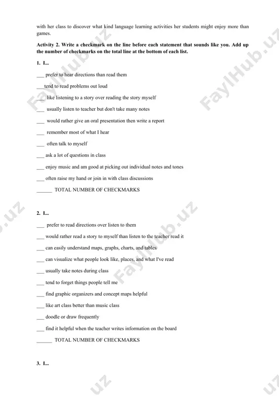 the bottom of each list. 1. i... ___ prefer to hear directions than read them ___tend to read problems out loud ___ like listening to a story over reading the story myself ___ usually listen to teacher but don't take many notes ___ would rather give an oral presentation then write a report ___ remember most of what i hear ___ often talk to myself ___ ask a lot of questions in class ___ enjoy music and am good at picking out individual notes and tones ___ often raise my hand or join in with class discussions ______ total number of checkmarks 2. i... ___ prefer to read directions over listen to them ___ would rather read a story to myself than listen to the teacher read it ___ can easily understand maps, graphs, charts, and tables ___ can visualize what people look like, places, and what i've read ___ …