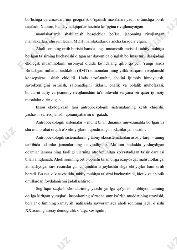 rsatadigan ta’sir darajasi bilan aniqlanadi. aholi sonining ortib borishi bilan birga oziq-ovqat mahsulotlariga, xomashyoga, suv resurslariga, chiqindilarni joylashtirishga ehtiyojlar ham ortib boradi. bu esa, o’z navbatida, tabiiy muhitga ta’sirni kuchaytiradi, biotik va abiotik omillardan foydalanishni jadallashtiradi. sog’liqni saqlash choralarining yaxshi yo’lga qo’yilishi, tibbiyot fanining qo’lga kiritgan yutuqlari, insonlarning o’rtacha umr ko’rish muddatining uzayishi, bolalar o’limining kamayishi natijasida sayyoramizda aholi sonining jadal o’sishi xx asrning asosiy demografik o’ziga xosligidir. 1999-yilda aholi soni 6 milliardga yetdi. xx asrning o’zida aholi soni 4,4 mlrd kishiga ko’paydi, xx asrning faqat oxirgi 12 yilining o’zidayoq aholi soni 1 mlrd kishiga oshdi. aholi sonining tez o’sishi uning muhitga antropogen ta’sirini (qishloq xo’jaligining, sanoatining, transportning jadal rivojlanishi, shaharlar egallagan hududlarning ortishi) yanada kuchaytiradi. aholisi juda ko’p bo’lgan mamlakatlarda aholi soni o’sishini cheklash, oilani rejalashtirish choralari amalga oshirilmoqda (masalan, xitoyda va hindistonda). antropoekologik sistemalarda insonlar va tabiiy muhitning o’zaro ta’siri ikki xil yo’nalishda kechadi: 1) ayrim individlarning va …
