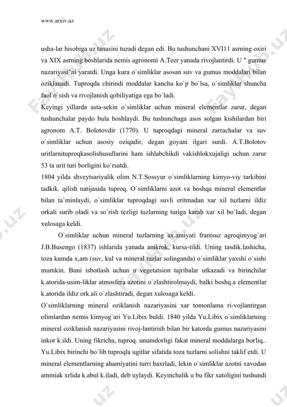 ariyasini xar tomonlama ri-vojlantirgan olimlardan nemis kimyog`ari yu.libix buldi. 1840 yilda yu.libix o`simliklarning mineral oziklanish nazariyasini rivoj-lantirish bilan bir katorda gumus nazariyasini inkor k.ildi. uning fikricha, tuproq. unumdorligi fakat mineral moddalarga boғliq.. yu.libix birinchi bo`lib tuproqla ugitlar sifatida toza tuzlarni solishni taklif etdi. u mineral elementlarning ahamiyatini turri baxrladi, lekin o`simliklar azotni xavodan ammiak xrlida k.abul k.iladi, deb uylaydi. keyinchalik u bu fikr xatoligini tushundi va o`simliklar azotni ildiz orkali nitratlar holida k.abul k.iladi, de​gan fikrga kushildi. birok, shu bilan birga libix tuproqdagi orga​nik moddalarning ahamiyatini inkor k.ildi. holbuki, tuproq.tarki​bidagi gumus o`simliklarning o`sishi va rivojlanishi, tuproq. mik-roflorasini rivojlantirish va boshq.alarda katta ax.amiyatga ega. yu.libix" minimum qonuni" va " qaytarilish qonunlari" ni taklif etdi. bu konunlar bo`yichatuproqda o`simliklarga zarur mineral elementlar minimumga yetmasa, ularning foydasi ham bo`lmaydi. k.aytarilish krnunida esa o`simliklar uz hosili bilan tuproqdan kancha mineral modda olsa, urniga shuncha kaytarish zarur, deb tushuntiriladi. aks xolda yildan-yilga tuproq. unumdorligi, demak, …