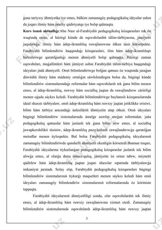 ları, muǵallimleri hám jámiyet ushın farabiydiń tálim-tárbiya haqqındaǵı ideyaları júdá áhmiyetli. onıń bilimlendiriwge bolǵan qatnası óz waqtında jasaǵan dáwirdiń ilimiy hám mádeniy ortalıǵın sáwlelendirgen bolsa da, búgingi kúnde bilimlendiriw sistemalarındaǵı reformalar hám oqıwshılardı tek ǵana bilim menen emes, al ádep-ikramlılıq, ruwxıy hám sociallıq jaqtan da rawajlandırıw zárúrligi menen oǵada sáykes keledi. farabiydiń bilimlendiriwge baylanıslı kózqaraslarında ideal shaxstı tárbiyalaw, onıń ádep-ikramlılıq hám ruwxıy jaqtan jetiklikke erisiwi, bilim hám tárbiya arasındaǵı únlesliktiń áhmiyetin atap ótken. onıń ideyaları búgingi bilimlendiriw sistemalarında ámelge asırılıp atırǵan reformalar, jańa pedagogikalıq qatnaslar hám jaslardı tek ǵana bilim alıw emes, al sociallıq juwapkershilikti túsiniw, ádep-ikramlılıq pazıyletlerdi rawajlandırıwǵa qaratılǵan metodlar menen úylespekte. bul bolsa farabiydiń pedagogikalıq ideyalarınıń zamanagóy bilimlendiriwde qanshelli áhmiyetli ekenligin kórsetedi.bunnan tısqarı, farabiydiń ideyalarına tiykarlanǵan pedagogikalıq kózqaraslar jaslardı tek bilim alıwǵa emes, al olarǵa durıs minez-qulıq, jámiyette óz ornın tabıw, miynetti qádirlew hám ádep-ikramlılıq jaqtan joqarı shaxslar sıpatında tárbiyalawǵa imkaniyat jaratadı. solay etip, farabiydiń pedagogikalıq kózqarasları búgingi …