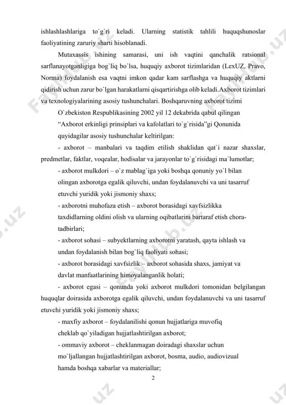 jarayonlar bilan ishlashlashlariga to`g`ri keladi. ularning statistik tahlili huquqshunoslar faoliyatining zaruriy sharti hisoblanadi. mutaxassis ishining samarasi, uni ish vaqtini qanchalik ratsional sarflanayotganligiga bog`liq bo`lsa, huquqiy axborot tizimlaridan (lexuz, pravo, norma) foydalanish esa vaqtni imkon qadar kam sarflashga va huquqiy aktlarni qidirish uchun zarur bo`lgan harakatlarni qisqartirishga olib keladi.axborot tizimlari va texnologiyalarining asosiy tushunchalari. boshqaruvning axborot tizimi o`zbekiston respublikasining 2002 yil 12 dekabrida qabul qilingan “axborot erkinligi prinsiplari va kafolatlari to`g`risida”gi qonunida quyidagilar asosiy tushunchalar keltirilgan: - axborot – manbalari va taqdim etilish shaklidan qat`i nazar shaxslar, predmetlar, faktlar, voqealar, hodisalar va jarayonlar to`g`risidagi ma`lumotlar; - axborot mulkdori – o`z mablag`iga yoki boshqa qonuniy yo`l bilan olingan axborotga egalik qiluvchi, undan foydalanuvchi va uni tasarruf etuvchi yuridik yoki jismoniy shaxs; - axborotni muhofaza etish – axborot borasidagi xavfsizlikka taxdidlarning oldini olish va ularning oqibatlarini bartaraf etish chora- tadbirlari; - axborot sohasi – subyektlarning axborotni yaratash, qayta ishlash va undan foydalanish bilan …