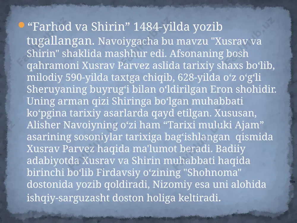 uyrug‘i bilan o‘ldirilgan eron shohidir. uning oromiy yoki arman qizi shiringa bo‘lgan muhabbati ko‘pgina tarixiy asarlarda qayd etilgan. xususan, alisher navoiyning o‘zi ham “tarixi muluki ajam” asarining sosoniylar tarixiga bag‘ishlangan qismida xusrav parvez haqida ma'lumot beradi. badiiy adabiyotda xusrav va shirin muhabbati haqida birinchi bo‘lib firdavsiy o‘zining "shohnoma" dostonida yozib qoldiradi, nizomiy esa uni alohida ishqiy-sarguzasht doston holiga keltiradi. nizomiyning "xusrav va shirin" dostoni 1340-yilda qutb xorazmiy tomonidan turkiy tilga tarjima qilingan. genezisi alisher navoiy bu mavzudagi dostoni uchun avvalgi dostonlarda ikkinchi darajali timsol tarzida talqin qilingan farhodni bosh qahramon qilib oladi. aslida farhodning bosh qahramon qilib olinishi adabiyotda ilk bor xiv asrda ozarbayjonda yashab faoliyat yuritgan orif ardabiliyning “farhodnoma” (1369) nomli fors-tojik tilida yozilgan dostoni bilan boshlanadi. lekin unda tasvirlangan voqealar navoiy dostonidan butunlay farq qiladi. navoiy “farhod va shirin” dostonida bu mavzuda qalam tebratgan ijodkorlar sifatida nizomiy, dehlaviy, ashraf marog‘iylarni eslab o‘tar ekan, yana bir noma'lum ijodkorga ham …