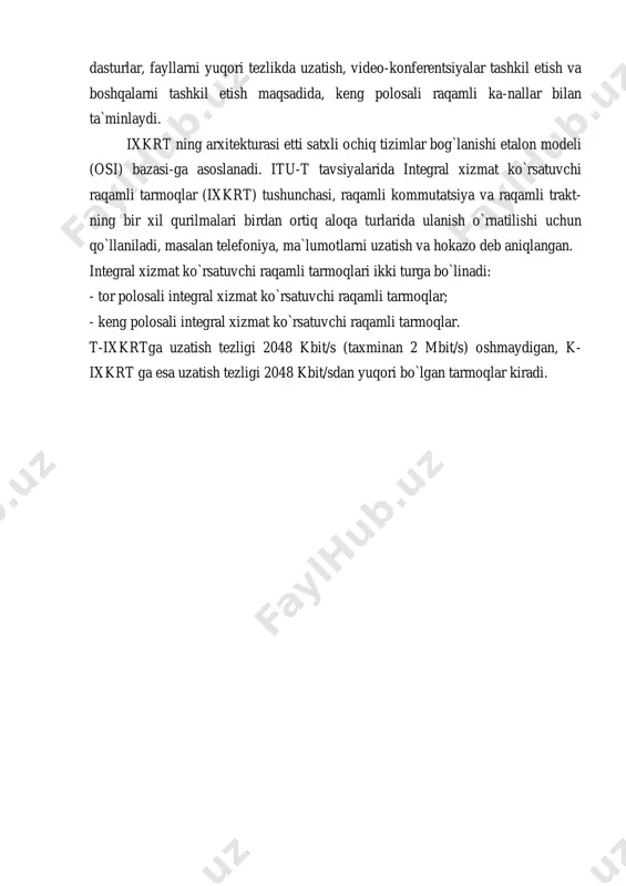 -nallari ishlatiladi. videoaxborot-larni uzatish tarmoqlari ayrimligicha qoladi. 3 – bosqich. keng polosali integral xizmat ko`rsatuvchi tarmoq bsn (broadband servi-ces network) yaratiladi. ushbu tarmoq foydalanuvchilarni, nutq, ma`lumotlar, faksimil axborot-lari bilan zichlashtirish, shuningdek television dasturlar, fayllarni yuqori tezlikda uzatish, video-konferentsiyalar tashkil etish va boshqalarni tashkil etish maqsadida, keng polosali raqamli ka-nallar bilan ta`minlaydi. ixkrt ning arxitekturasi etti satxli ochiq tizimlar bog`lanishi etalon modeli (osi) bazasi-ga asoslanadi. itu-t tavsiyalarida integral xizmat ko`rsatuvchi raqamli tarmoqlar (ixkrt) tushunchasi, raqamli kommutatsiya va raqamli trakt- ning bir xil qurilmalari birdan ortiq aloqa turlarida ulanish o`rnatilishi uchun qo`llaniladi, masalan telefoniya, ma`lumotlarni uzatish va hokazo deb aniqlangan. integral xizmat ko`rsatuvchi raqamli tarmoqlari ikki turga bo`linadi: - tor polosali integral xizmat ko`rsatuvchi raqamli tarmoqlar; - keng polosali integral xizmat ko`rsatuvchi raqamli tarmoqlar. t-ixkrtga uzatish tezligi 2048 kbit/s (taxminan 2 mbit/s) oshmaydigan, k- ixkrt ga esa uzatish tezligi 2048 kbit/sdan yuqori bo`lgan tarmoqlar kiradi.