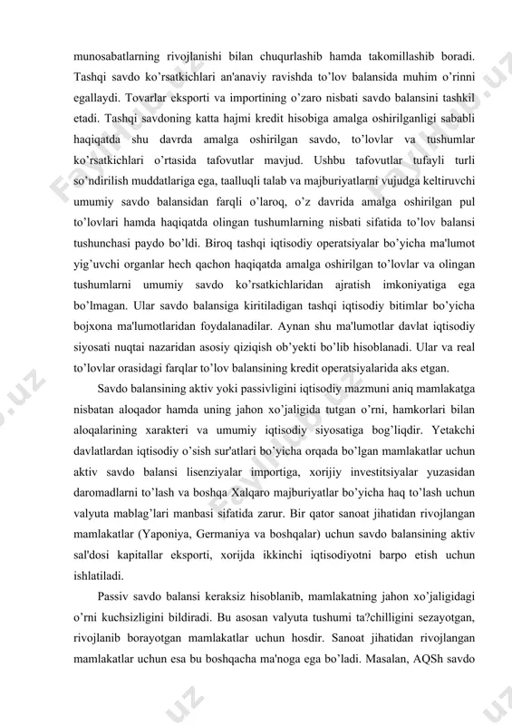 maniya va boshqalar) uchun savdo balansining aktiv sal'dosi kapitallar eksporti, xorijda ikkinchi iqtisodiyotni barpo etish uchun ishlatiladi. passiv savdo balansi keraksiz hisoblanib, mamlakatning jahon xo’jaligidagi o’rni kuchsizligini bildiradi. bu asosan valyuta tushumi ta?chilligini sezayotgan, rivojlanib borayotgan mamlakatlar uchun hosdir. sanoat jihatidan rivojlangan mamlakatlar uchun esa bu boshqacha ma'noga ega bo’ladi. masalan, aqsh savdo balansining kamomadi (1991 yildan boshlab) aqsh bozoriga intellektual tovarlarni ishlab chiqaruvchi xalqaro raqobatchilarni (harbiy yevropa, yaponiya, tayvan', janubiy korea va boshqa mamlakatlar) kirib borishi bilan xarakterlanadi. bunday xalqaro mehnat taqsimotining shakllanib borishi oqibatida aqsh va jahon miqyosida resurslar nisbatan samaraliroq ishlatiladi. aqsh tashqi savdosining kamomadi yuqorida zikr etilgan hamkor-mamlakatlarning ushbu operatsiyalar bo’yicha aktiv sal'dosida o’z aksini topadi. o’z navbatida, ushbu hamkor-mamlakatlar o’zining valyuta tushumlari hisobiga xorijiy kapital qo’yilmalarni shu jumladan aqshda ham amalga oshiradi. xizmatlar balansi transport yuk tashuvlari, sug’urta, elektron, telekosmik, telegraf, pochta va boshqa aloqa turlari, xalqaro turizm, ilmiy-texnik hamda ishlab chiqarish tajribalari bilan almashish, …