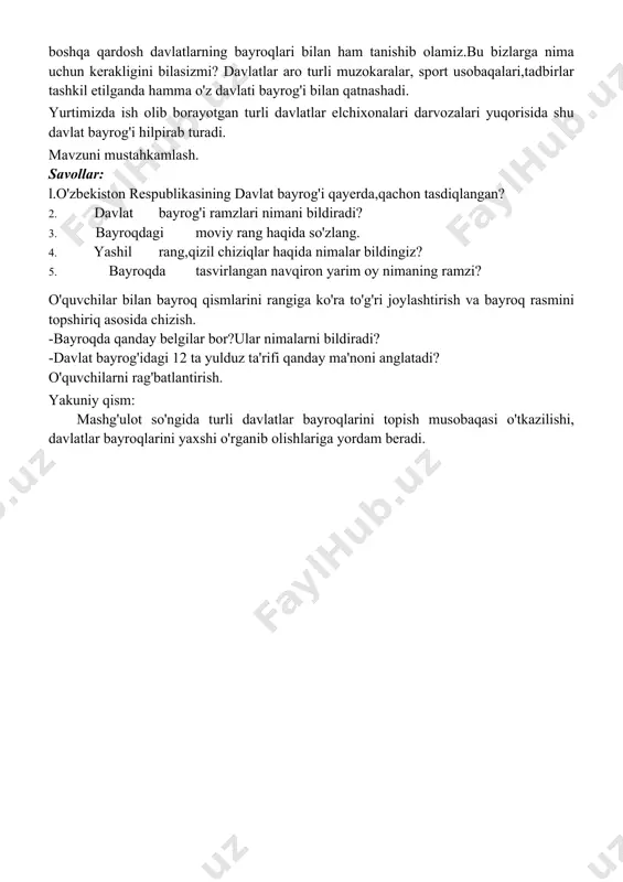 l rangman. tomirlarimizda jo sh urib oqayotgan qonimiz rangi. bu rang bizni jo'shqin mehnatga yashashga va kurashishga o'rgatadi. oq rang: o'zim ham oq, ko'nglim ham oq, hatto niyatlarim ham oq.shuning uchun bayroqdan o'rin oldim va xalqimni musobaqalarga “oq yo'l ”deb kuzatdimki, ular zafar bilan qaytib keldilar. yashil rang nima degani? yashillik yasharish, yashnatish va ertangi kunga ishonish deganidir. yurtimizni bezab turgan bog'larimiz , o'rmonlarimiz timsolidir. uch -to'rt kunlik oyni eslatuvchi oymoma kishilarga to kinlik ramzi sifatida aks ettirilgan. o’n ikki yulduz o n ikki oyni,o'n ikki burjni bildiradi . yulduzlar bilan baravar harakatlanib, fasllar o'zgarishini kuzatamiz. on ikki yulduz ozbekistonning on ikki viloyatiga ham ishoradir. o'qituvchi: mana davlatimiz bayrog'ining ranglari haqida tinglab oldik . sizlar bilan boshqa qardosh davlatlarning bayroqlari bilan ham tanishib olamiz.bu bizlarga nima uchun kerakligini bilasizmi? davlatlar aro turli muzokaralar, sport usobaqalari,tadbirlar tashkil etilganda hamma o'z davlati bayrog'i bilan qatnashadi. yurtimizda ish olib borayotgan turli davlatlar elchixonalari …