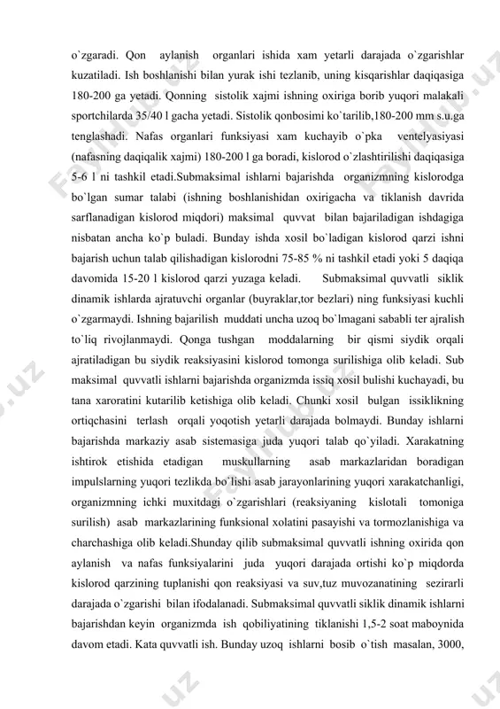 maksimal quvvatli energiyani birikmalarining juda tezparchalanishi va parchalanish maxsulotlarini muskullarda to`planishi ko`pmiqdordagi kislorod qarzining yuzaga kelishi shu bilan bir qatorda qon aylanishi nafasning unchalik kuchaymasligi va qon tarkibini ortiqcha o`zgarmasligi bilan xarakatlanadi.submaksimal quvvatli ish. bunday ish maksimal quvvatli ishga nisbatan bir oz past tezlik bilan bajariladi. sportchi submaksimal quvvatli ishni 20-30 soniyadan 3-5daqiqagacha bajarishi mumkin. submaksimal quvvatli ishlarga 400,800 va1500 m.ga yugurish 100,200,400 .ga suzish,1000,2000,30000 m. ga velesoped poygasi, 500,1000 m.ga eshkak eshish 500,1000,3000 m.ga konkida uchish kabi mashqlar kiradi. bunday mashqlarni bajarishda 25 l.gacha kislorod talab kilinadi. demak submaksimal quvvatli siklik dinamik ish xam to`liq aerob (kislorodli) shariotda bajarilmay organizmning anaerob imkoniyatlariga bog`liq bo`ladi, lekin bu o`zgarishlar ishning oxirgi daqiqalarida rivojlanadi, gemoglobin miqdori ko`payadi; miogen leykositozning bir neytrofil fazasi kuzatiladi. qon plazmasida xam o`zgarishlar yuz beradi, unda sub kislotasi 250/300 mg % gacha ortadi. qon reaksiyasi kislotali tomonga suriladi va organizmning ichki muxit o`zgaradi. qon aylanish organlari ishida xam …