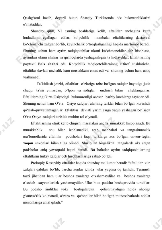 i faqat turklarga xos bo‘lgan unvon-tegin, xoqon unvonlari bilan tilga olinadi. shu bilan birgalikda tangalarda aks etgan podsholar aniq yevropoid irqini beradi. bu holatlar ayrim tadqiqotchilarning eftalitlarni turkiy xalqlar deb hisoblashlariga sabab bo‘ldi. prokopiy kesarskiy eftalitlar haqida shunday ma’lumot beradi: “eftalitlar xun xalqlari qabilasi bo‘lib, barcha xunlar ichida ular yagona oq tanlidir. turmush tarzi jihatidan ham ular boshqa xunlarga o‘xshamaydilar va boshqa xunlarga o‘xshab xayvonlardek yashamaydilar. ular bitta podsho boshqaruvida turadilar. bu podsho rimliklar yoki boshqalardan qolishmaydigan holda aholiga g‘amxo‘rlik ko‘rsatadi, o‘zaro va qo‘shnilar bilan bo‘lgan munosabatlarda adolat mezonlariga amal qiladi.” v asrda yashagan lazar parbskiy eftalitlarni yetti qabiladan iborat massagetlarning yetakchi urug‘laridan biri ekanligi haqida ma’lumot beradi. xitoy manbalarida eftalitlar yuyechjilarning boshqa bir ko‘rinishi yoki gaogyuy qabilasining tarmog‘i yoki ularning qang‘lilarning avlodlari sifatida talqin qilinadi. undan tashqari, o‘zlarini alxonlar deb atagan eftalitlar baqtriya-toxariston yerlarida yashab o‘tgan azaliy baqtr qabilalaridan chiqqan etnik guruh ekanligi haqidagi fikrlar ham bor. umuman olganda …