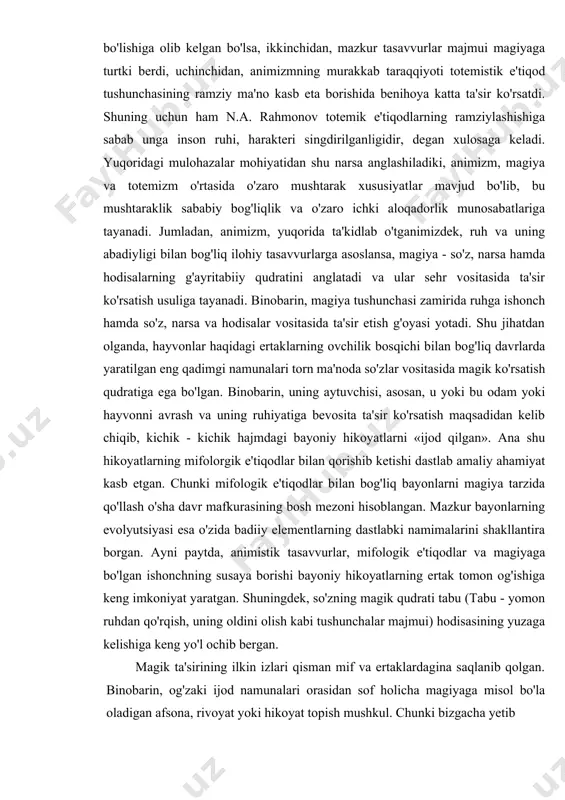ilib aytadigan bo'lsak, ayni paytda g'ayritabiiy, noreal voqelik ibtidoiy kishilarning real qarashlari sifatida inkor etib bo'lmas haqiqat, deb qabul qilingan. bu mulohazalardan ravshan bo'ladiki, moddiy hodisa sifatida abadiy ruhni izlash, uni turli qiyofalarda tasavvur etish, birinchidan, animistik qarashlarning paydo bo'lishiga olib kelgan bo'lsa, ikkinchidan, mazkur tasavvurlar majmui magiyaga turtki berdi, uchinchidan, animizmning murakkab taraqqiyoti totemistik e'tiqod tushunchasining ramziy ma'no kasb eta borishida benihoya katta ta'sir ko'rsatdi. shuning uchun ham n.a. rahmonov totemik e'tiqodlarning ramziylashishiga sabab unga inson ruhi, harakteri singdirilganligidir, degan xulosaga keladi. yuqoridagi mulohazalar mohiyatidan shu narsa anglashiladiki, animizm, magiya va totemizm o'rtasida o'zaro mushtarak xususiyatlar mavjud bo'lib, bu mushtaraklik sababiy bog'liqlik va o'zaro ichki aloqadorlik munosabatlariga tayanadi. jumladan, animizm, yuqorida ta'kidlab o'tganimizdek, ruh va uning abadiyligi bilan bog'liq ilohiy tasavvurlarga asoslansa, magiya - so'z, narsa hamda hodisalarning g'ayritabiiy qudratini anglatadi va ular sehr vositasida ta'sir ko'rsatish usuliga tayanadi. binobarin, magiya tushunchasi zamirida ruhga ishonch hamda so'z, narsa va …