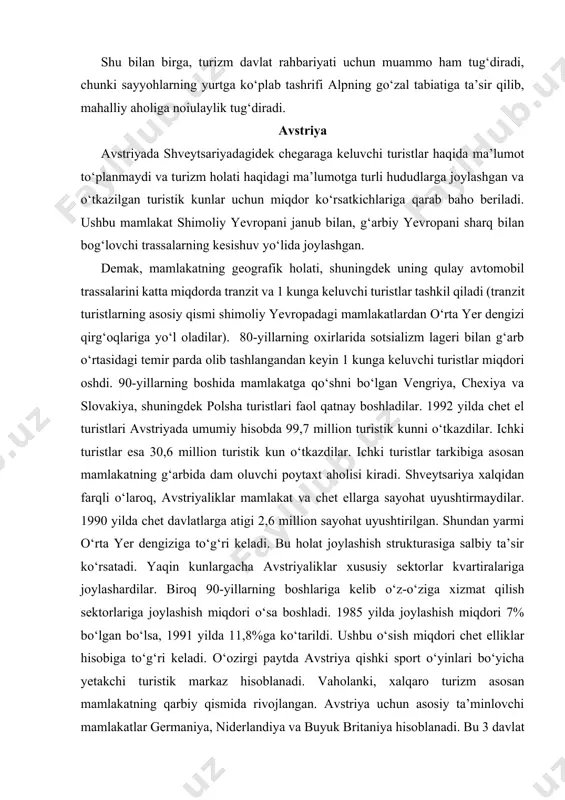 mamlakat va chet ellarga sayohat uyushtirmaydilar. 1990 yilda chet davlatlarga atigi 2,6 million sayohat uyushtirilgan. shundan yarmi o‘rta yer dengiziga to‘g‘ri keladi. bu holat joylashish strukturasiga salbiy ta’sir ko‘rsatadi. yaqin kunlargacha avstriyaliklar xususiy sektorlar kvartiralariga joylashardilar. biroq 90-yillarning boshlariga kelib o‘z-o‘ziga xizmat qilish sektorlariga joylashish miqdori o‘sa boshladi. 1985 yilda joylashish miqdori 7% bo‘lgan bo‘lsa, 1991 yilda 11,8%ga ko‘tarildi. ushbu o‘sish miqdori chet elliklar hisobiga to‘g‘ri keladi. o‘ozirgi paytda avstriya qishki sport o‘yinlari bo‘yicha yetakchi turistik markaz hisoblanadi. vaholanki, xalqaro turizm asosan mamlakatning qarbiy qismida rivojlangan. avstriya uchun asosiy ta’minlovchi mamlakatlar germaniya, niderlandiya va buyuk britaniya hisoblanadi. bu 3 davlat fuqarolarining avstriyada o‘tkazgan turistik kunlari 80% ni tashkil qiladi. keluvchilarning yarmi germaniyaga to‘g‘ri keladi. undan keyin niderlandiya, italiya, buyuk britaniya, shveytsariya, fransiya, aqsh, belgiya, shvetsiya, sharqiy yevropa mamlakatlari va boshqalar. avstriya shveytsariyaga nisbatan germaniya bozoriga ko‘proq muhtojlik sezadi. so‘nggi yillarda avstriya ko‘proq italiya bilan hamkorlik qilmoqda. 1992 yilda avstriyada turistik …