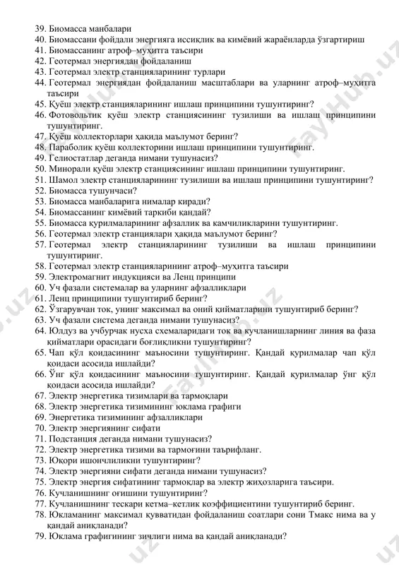 ғлиқлик мавжуд? 32. қуёш энергетика қурилмалари ва электр станциялари 33. қуёш нури энергияси асосида электр энергиясини ишлаб чиқариш 34. параболик коллекторли қуёш электр станциялари 35. минорали (гелиостатли) қуёш электр станциялари 36. шамол энергетика қурилмалари ва электр станциялари 37. биомасса энергиясидан фойдаланиш 38. биомассанинг кимёвий таркиби 39. биомасса манбалари 40. биомассани фойдали энергияга иссиқлик ва кимёвий жараёнларда ўзгартириш 41. биомассанинг атроф–муҳитга таъсири 42. геотермал энергиядан фойдаланиш 43. геотермал электр станцияларининг турлари 44. геотермал энергиядан фойдаланиш масштаблари ва уларнинг атроф–муҳитга таъсири 45. қуёш электр станцияларининг ишлаш принципини тушунтиринг? 46. фотовольтик қуёш электр станциясининг тузилиши ва ишлаш принципини тушунтиринг. 47. қуёш коллекторлари ҳақида маълумот беринг? 48. параболик қуёш коллекторини ишлаш принципини тушунтиринг. 49. гелиостатлар деганда нимани тушунасиз? 50. минорали қуёш электр станциясининг ишлаш принципини тушунтиринг. 51. шамол электр станцияларининг тузилиши ва ишлаш принципини тушунтиринг? 52. биомасса тушунчаси? 53. биомасса манбаларига нималар киради? 54. биомассанинг кимёвий таркиби қандай? 55. биомасса қурилмаларининг афзаллик ва камчиликларини …