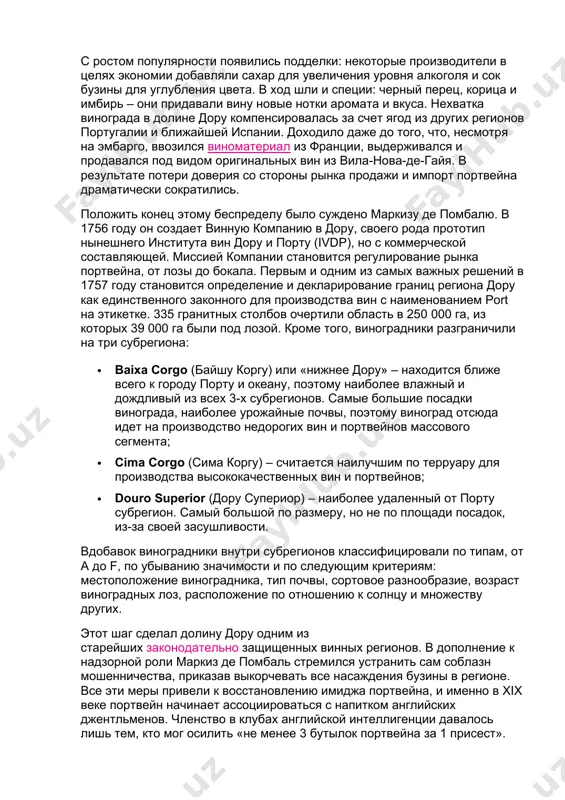 е производители в целях экономии добавляли сахар для увеличения уровня алкоголя и сок бузины для углубления цвета. в ход шли и специи: черный перец, корица и имбирь – они придавали вину новые нотки аромата и вкуса. нехватка винограда в долине дору компенсировалась за счет ягод из других регионов португалии и ближайшей испании. доходило даже до того, что, несмотря на эмбарго, ввозился виноматериал из франции, выдерживался и продавался под видом оригинальных вин из вила-нова-де-гайя. в результате потери доверия со стороны рынка продажи и импорт портвейна драматически сократились. положить конец этому беспределу было суждено маркизу де помбалю. в 1756 году он создает винную компанию в дору, своего рода прототип нынешнего института вин дору и порту (ivdp), но с коммерческой составляющей. миссией компании становится регулирование рынка портвейна, от лозы до бокала. первым и одним из самых важных решений в 1757 году становится определение и декларирование границ региона дору как единственного законного для производства …