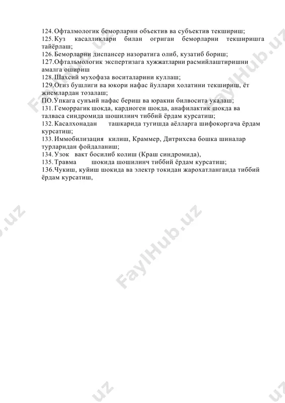 текширишга тайёрлаш; 126. беморларни диспансер назоратига олиб, кузатиб бориш; 127.офтальмологик экспертизага хужжатларни расмийлаштиришни амалга ошириш 128. шахсий мухофаза воситаларини куллаш; 129.огиз бушлиги ва юкори нафас йуллари холатини текшириш, ёт жисмлардан тозалаш; по.упкага сунъий нафас бериш ва юракни билвосита укалаш; 131. геморрагик шокда, кардиоген шокда, анафилактик шокда ва талваса синдромида шошилинч тиббий ёрдам курсатиш; 132. касалхонадан ташкарида тугишда аёлларга шифокоргача ёрдам курсатиш; 133. иммобилизация килиш, краммер, дитрихсва бошка шиналар турларидан фойдаланиш; 134. узок вакт босилиб колиш (краш синдромида), 135. травма шокида шошилинч тиббий ёрдам курсатиш; 136.чукиш, куйиш шокида ва электр токидан жарохатланганда тиббий ёрдам курсатиш,