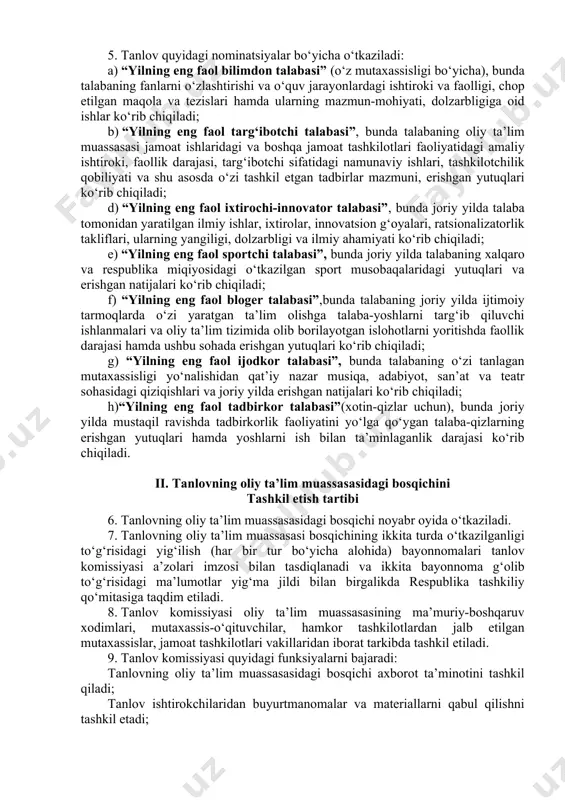 ahlil etish; tanlov ishtirokchilarining darslardagi ishtiroki, faollik darajasi, yetakchilik qobiliyatini kuzatish va baholash hamda g‘olib deb topilgan ishtirokchiga tanlovning respublika bosqichida qatnashishi uchun tavsiyanoma berish; b) ikkinchi, respublika bosqichida tashkiliy qo‘mita va tanlov komissiyasi tomonidan: oliy ta’lim muassasalaridan taqdim etilgan tavsiya hujjatlarini va tanlov ishtirokchilarining taqdimot materiallarini qabul qilish, o‘rganish va tahlil etish asosida g‘oliblarni aniqlash; tanlov g‘oliblarining moddiy va ma’naviy rag‘batlantirilishini tashkil etish; tanlov o‘tishi va natijalarining ommaviy axborot vositalarida keng yoritilishini tashkil etishishlari amalga oshiriladi. 5. tanlov quyidagi nominatsiyalar bo‘yicha o‘tkaziladi: a) “yilning eng faol bilimdon talabasi” (o‘z mutaxassisligi bo‘yicha), bunda talabaning fanlarni o‘zlashtirishi va o‘quv jarayonlardagi ishtiroki va faolligi, chop etilgan maqola va tezislari hamda ularning mazmun-mohiyati, dolzarbligiga oid ishlar ko‘rib chiqiladi; b) “yilning eng faol targ‘ibotchi talabasi”, bunda talabaning oliy ta’lim muassasasi jamoat ishlaridagi va boshqa jamoat tashkilotlari faoliyatidagi amaliy ishtiroki, faollik darajasi, targ‘ibotchi sifatidagi namunaviy ishlari, tashkilotchilik qobiliyati va shu asosda o‘zi tashkil etgan tadbirlar …