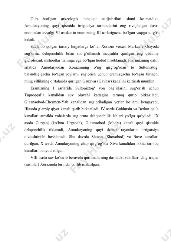 h maqsadida foydalanish (rasmlar) amalga oshirigan. rasm. koriz sxemasi: 1 – quduq; 2 – tunnel qismi; 3 – chiqish qismi (otverstiye). rasm. koriz qudug‘i va undan suv chiqadigan joyi. koriz – yer ostidan o‘tkazilgan murakkab suv inshootidir. bunday irrigatsiya inshootini qurish nixoyatda og‘ir va murakkab bo‘lgan. u mashaqqatli qo‘l mehnatidan tashqari yer osti suvlari to‘planadigan qatlamni yil mavsumlarida bu suvlar sathida ruy beradigan o‘zgarishlar va koriz chiqariladigan joy relyefidagi nishablikni juda aniq belgilashni talab etgan. tarixiy ma’lumotlarga ko‘ra xii-xiii asrlarga kelib xorazmda irrigatsiya ishlarining biroz jonlanganligini guvohi bo‘lamiz: g‘aznaobod (g‘azavot) kanali chermen – yab arig‘i orqali shohsanamgacha, girya kanali qavatqal’a rayonigacha yetkaziladi. markaziy osiyoda qadimiy va eng yirik kanal hisoblangan toshsaqa kanali o‘zining tarmoqlari hisoblanmish shovot, polvon va g‘azovot kanallari ayni kunlarda ham faoliyat ko‘rsatayotganligini aytib o‘tish mumkin. toshkent vohasidagi sug‘orish tizimlari asosan chirchiq va angren daryolarida qurilgan. grek tarixchilarining ta’kidlashicha, toshkent atrofidagi yirik kanallar eramizdan avvalgi iii - ii …