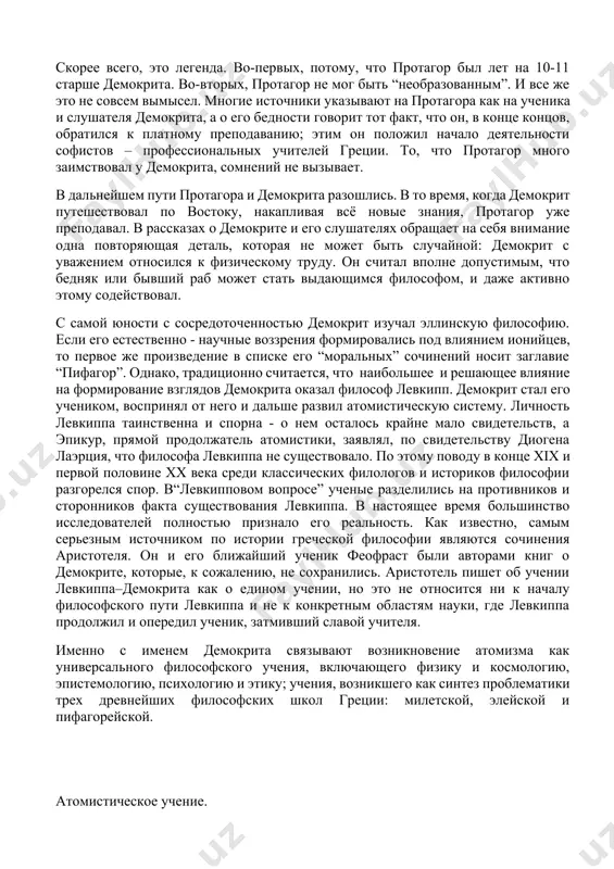 софии, и сделал его таким, каким он был впоследствии”. скорее всего, это легенда. во-первых, потому, что протагор был лет на 10-11 старше демокрита. во-вторых, протагор не мог быть “необразованным”. и все же это не совсем вымысел. многие источники указывают на протагора как на ученика и слушателя демокрита, а о его бедности говорит тот факт, что он, в конце концов, обратился к платному преподаванию; этим он положил начало деятельности софистов – профессиональных учителей греции. то, что протагор много заимствовал у демокрита, сомнений не вызывает. в дальнейшем пути протагора и демокрита разошлись. в то время, когда демокрит путешествовал по востоку, накапливая всё новые знания, протагор уже преподавал. в рассказах о демокрите и его слушателях обращает на себя внимание одна повторяющая деталь, которая не может быть случайной: демокрит с уважением относился к физическому труду. он считал вполне допустимым, что бедняк или бывший раб может стать выдающимся философом, и даже активно этому содействовал. с …