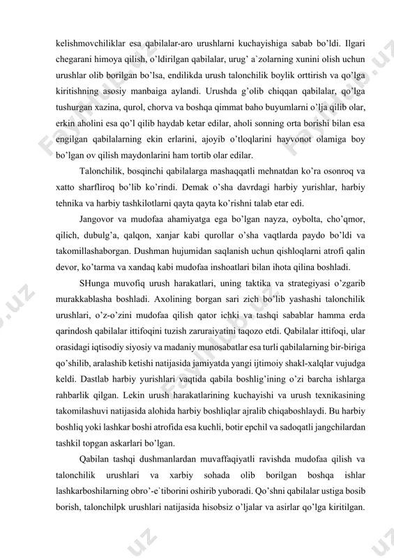 haborgan. dushman hujumidan saqlanish uchun qishloqlarni atrofi qalin devor, ko’tarma va xandaq kabi mudofaa inshoatlari bilan ihota qilina boshladi. shunga muvofiq urush harakatlari, uning taktika va strategiyasi o’zgarib murakkablasha boshladi. axolining borgan sari zich bo’lib yashashi talonchilik urushlari, o’z-o’zini mudofaa qilish qator ichki va tashqi sabablar hamma erda qarindosh qabilalar ittifoqini tuzish zaruraiyatini taqozo etdi. qabilalar ittifoqi, ular orasidagi iqtisodiy siyosiy va madaniy munosabatlar esa turli qabilalarning bir-biriga qo’shilib, aralashib ketishi natijasida jamiyatda yangi ijtimoiy shakl-xalqlar vujudga keldi. dastlab harbiy yurishlari vaqtida qabila boshlig’ining o’zi barcha ishlarga rahbarlik qilgan. lekin urush harakatlarining kuchayishi va urush texnikasining takomilashuvi natijasida alohida harbiy boshliqlar ajralib chiqaboshlaydi. bu harbiy boshliq yoki lashkar boshi atrofida esa kuchli, botir epchil va sadoqatli jangchilardan tashkil topgan askarlari bo’lgan. qabilan tashqi dushmanlardan muvaffaqiyatli ravishda mudofaa qilish va talonchilik urushlari va xarbiy sohada olib borilgan boshqa ishlar lashkarboshilarning obro’-e`tiborini oshirib yuboradi. qo’shni qabilalar ustiga bosib borish, talonchilpk urushlari natijasida …