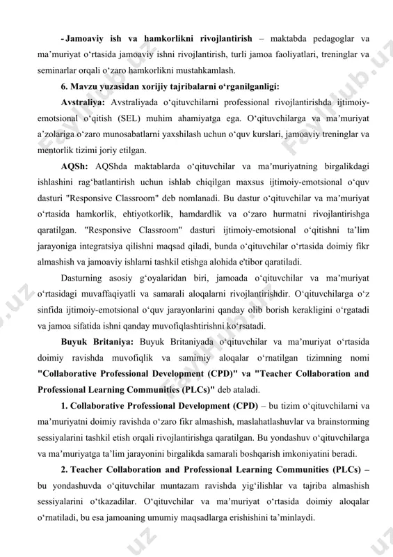 rishga qaratilgan. bu yondashuv o‘qituvchilarga va maʼmuriyatga ta’lim jarayonini birgalikda samarali boshqarish imkoniyatini beradi. 2. teacher collaboration and professional learning communities (plcs) – bu yondashuvda o‘qituvchilar muntazam ravishda yig‘ilishlar va tajriba almashish sessiyalarini o‘tkazadilar. o‘qituvchilar va maʼmuriyat o‘rtasida doimiy aloqalar o‘rnatiladi, bu esa jamoaning umumiy maqsadlarga erishishini ta’minlaydi. 7. mavzu yuzasidan qiyosiy tahlil: t/r amaldagi holat (o‘zbekistonda) amaldagi holat (xorijda) taklif 1. o‘zbekiston maktablarida jamoaviy ishlash, ayniqsa, o‘qituvchilarni birgalikda ishlashga undovchi aniq struktura yaxshi shakllanmagan. ko‘plab maktablarda o‘qituvchilar o‘rtasida tajriba almashish va maslahatlashuvlar mavjud, ammo bu jarayonlar ko‘pincha ma'lum bir tashkilotchilik asosida amalga oshiriladi avstraliya: avstraliyada o‘qituvchilar va maʼmuriyat o‘rtasidagi jamoaviy ishlash yuqori darajada tashkil etilgan. professional learning communities (plcs) tizimi orqali o‘qituvchilar o‘zaro fikr almashadilar, yirik muammolarni birgalikda hal qilishadi va yangi pedagogik yondashuvlarni ishlab chiqadilar. shuningdek, ular doimiy ravishda o‘z bilim va ko‘nikmalarini yangilashadi. avstraliyaning ta’lim tizimida o‘qituvchilarni qo‘llab-quvvatlashga alohida e’tibor qaratilishi, ijtimoiy-emotsional yondashuvlarni rivojlantirish va o‘qituvchilar o‘rtasida …