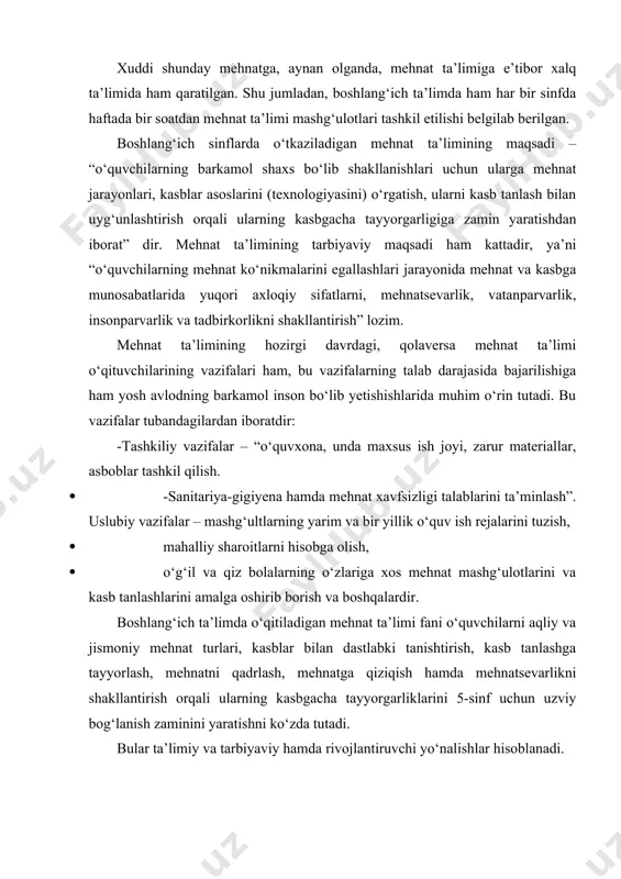 n. boshlang‘ich sinflarda o‘tkaziladigan mehnat ta’limining maqsadi – “o‘quvchilarning barkamol shaxs bo‘lib shakllanishlari uchun ularga mehnat jarayonlari, kasblar asoslarini (texnologiyasini) o‘rgatish, ularni kasb tanlash bilan uyg‘unlashtirish orqali ularning kasbgacha tayyorgarligiga zamin yaratishdan iborat” dir. mehnat ta’limining tarbiyaviy maqsadi ham kattadir, ya’ni “o‘quvchilarning mehnat ko‘nikmalarini egallashlari jarayonida mehnat va kasbga munosabatlarida yuqori axloqiy sifatlarni, mehnatsevarlik, vatanparvarlik, insonparvarlik va tadbirkorlikni shakllantirish” lozim. mehnat ta’limining hozirgi davrdagi, qolaversa mehnat ta’limi o‘qituvchilarining vazifalari ham, bu vazifalarning talab darajasida bajarilishiga ham yosh avlodning barkamol inson bo‘lib yetishishlarida muhim o‘rin tutadi. bu vazifalar tubandagilardan iboratdir: -tashkiliy vazifalar – “o‘quvxona, unda maxsus ish joyi, zarur materiallar, asboblar tashkil qilish. · -sanitariya-gigiyena hamda mehnat xavfsizligi talablarini ta’minlash”. uslubiy vazifalar – mashg‘ultlarning yarim va bir yillik o‘quv ish rejalarini tuzish, · mahalliy sharoitlarni hisobga olish, · o‘g‘il va qiz bolalarning o‘zlariga xos mehnat mashg‘ulotlarini va kasb tanlashlarini amalga oshirib borish va boshqalardir. boshlang‘ich ta’limda o‘qitiladigan mehnat ta’limi fani o‘quvchilarni …